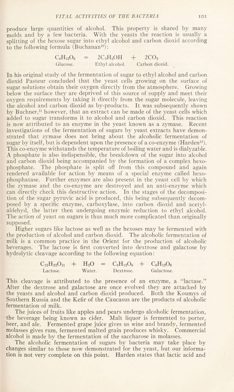 produce large quantities of alcohol. This property is shared by many molds and by a few bacteria. With the yeasts the reaction is usually a splitting of the hexose sugar into ethyl alcohol and carbon dioxid according to the following formula (Buchanan10): C6H1206 = 2C2H5OH + 2C02 Glucose. Ethyl alcohol. Carbon dioxid. •A In his original study of the fermentation of sugar to ethyl alcohol and carbon dioxid Pasteur concluded that the yeast cells growing on the surface of sugar solutions obtain their oxygen directly from the atmosphere. Growing below the surface they are deprived of this source of supply and meet their oxygen requirements by taking it directly from the sugar molecule, leaving the alcohol and carbon dioxid as by-products. It was subsequently shown by Buchner,11 however, that an extract can be made of the yeast cells which added to sugar transforms it to alcohol and carbon dioxid. This reaction is now attributed to an enzyme in the yeast known as a zymase. Recent investigations of the fermentation of sugars by yeast extracts have demon- strated that zymase does not bring about the alcoholic fermentation of sugar by itself, but is dependent upon the presence of a co-enzyme (Harden12). This co-enzyme withstands the temperature of boiling water and is dialyzable. A phosphate is also indispensible, the breakdown of the sugar into alcohol and carbon dioxid being accompanied by the formation of a complex hexo- phosphate. The phosphate is split off from this compound and again rendered available for action by means of a special enzyme called hexo- phosphatase. Further enzymes are also present in the yeast cell by which the zymase and the co-enzyme are destroyed and an anti-enzyme which can directly check this destructive action. In the stages of the decomposi- tion of the sugar pyruvic acid is produced, this being subsequently decom- posed by a specific enzyme, carboxylase, into carbon dioxid and acetvl- aldehyd, the latter then undergoing enzymic reduction to ethyl alcohol. The action of yeast on sugars is thus much more complicated than originally supposed. Higher sugars like lactose as well as the hexoses may be fermented with the production of alcohol and carbon dioxid. The alcoholic fermentation of milk is a common practice in the Orient for the production of alcoholic beverages. The lactose is first converted into dextrose and galactose by hydrolytic cleavage according to the following equation: C12H22On + H20 = C6H1206 + c6h12o6 Lactose. Water. Dextrose. Galactose. This cleavage is attributed to the presence of an enzyme, a “lactase.” After the dextrose and galactose are once evolved they are attacked by the yeasts and alcohol and carbon dioxid produced. Both the Koumys of Southern Russia and the Kefir of the Caucasus are the products of alcoholic fermentation of milk. The juices of fruits like apples and pears undergo alcoholic fermentation, the beverage being known as cider. Malt liquor is fermented to porter, beer, and ale. Fermented grape juice gives us wine and brandy, fermented molasses gives rum, fermented malted grain produces whisky. Commercial alcohol is made by the fermentation of the saccharose in molasses. The alcoholic fermentation of sugars by bacteria may take place by changes similar to those now demonstrated for the yeast, but our informa- tion is not very complete on this point. Harden states that lactic acid and