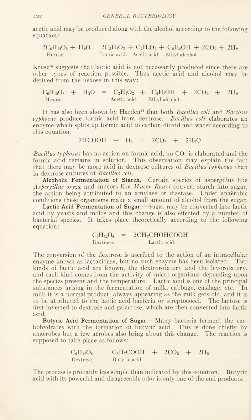 acetic acid may be produced along with the alcohol according to the following equation: 2C6H12O6 T H2O — 2C3H6O3 -f- C2H4O2 C2H5OH -j- 2CO2 T 2H2 Hexose. Lactic acid. Acetic acid. Ethyl alcohol. Kruse13 suggests that lactic acid is not necessarily produced since there are other types of reaction possible. Thus acetic acid and alcohol may be derived from the hexose in this way: C6H1206 + H20 = C2H4O2 + C2H5OH + 2C02 + 2H2 Hexose. Acetic acid. Ethyl alcohol. It has also been shown by Harden14 that both Bacillus coli and Bacillus typhosus produce formic acid from dextrose. Bacillus coli elaborates an enzyme which splits up formic acid to carbon dioxid and water according to this equation: 2HC00H + 02 - 2C02 + 2H20 Bacillus typhosus has no action on formic acid, no C02 is elaborated and the formic acid remains in solution. This observation may explain the fact that there may be more acid in dextrose cultures of Bacillus typhosus than in dextrose cultures of Bacillus coli. Alcoholic Fermentation of Starch.—Certain species of aspergillus like Aspergillus oryzce and mucors like Mucor Rouxi convert starch into sugar, the action being attributed to an amylase or diastase. Under anaerobic conditions these organisms make a small amount of alcohol from the sugar. Lactic Acid Fermentation of Sugar.—Sugar may be converted into lactic acid by yeasts and molds and this change is also effected by a number of bacterial species. It takes place theoretically according to the following equation: C6H1206 = 2CH3CHOHCOOH Dextrose. Lactic acid. The conversion of the dextrose is ascribed to the action of an intracellular enzyme known as lactacidase, but no such enzyme has been isolated. Two kinds of lactic acid are known, the dextrorotatory and the levorotatory, and each kind comes from the activity of micro-organisms depending upon the species present and the temperature. Lactic acid is one of the principal substances arising in the fermentation of milk, cabbage, ensilage, etc. In milk it is a normal product, always appearing as the milk gets old, and it is to be attributed to the lactic acid bacteria or streptococci. The lactose is first inverted to dextrose and galactose, which are then converted into lactic acid. Butyric Acid Fermentation of Sugar.—Many bacteria ferment the car- bohydrates with the formation of butyric acid. This is done chiefly by anaerobes but a few aerobes also bring about this change. The reaction is supposed to take place as follows: C6H1206 = C3H7COOH + 2C02 + 2H2 Dextrose. Butyric acid. The process is probably less simple than indicated by this equation. Butyric acid with its powerful and disagreeable odor is only one of the end products.