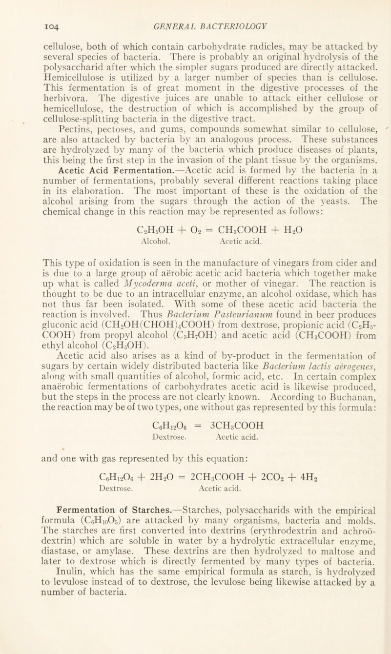 cellulose, both of which contain carbohydrate radicles, may be attacked by several species of bacteria. There is probably an original hydrolysis of the polysaccharid after which the simpler sugars produced are directly attacked. Hemicellulose is utilized by a larger number of species than is cellulose. This fermentation is of great moment in the digestive processes of the herbivora. The digestive juices are unable to attack either cellulose or hemicellulose, the destruction of which is accomplished by the group of cellulose-splitting bacteria in the digestive tract. Pectins, pectoses, and gums, compounds somewhat similar to cellulose, are also attacked by bacteria by an analogous process. These substances are hydrolyzed by many of the bacteria which produce diseases of plants, this being the first step in the invasion of the plant tissue by the organisms. Acetic Acid Fermentation.—Acetic acid is formed by the bacteria in a number of fermentations, probably several different reactions taking place in its elaboration. The most important of these is the oxidation of the alcohol arising from the sugars through the action of the yeasts. The chemical change in this reaction may be represented as follows: C2H5OH + 02 = CH3COOH + H20 Alcohol. Acetic acid. This type of oxidation is seen in the manufacture of vinegars from cider and is due to a large group of aerobic acetic acid bacteria which together make up what is called Mycoderma aceti, or mother of vinegar. The reaction is thought to be due to an intracellular enzyme, an alcohol oxidase, which has not thus far been isolated. With some of these acetic acid bacteria the reaction is involved. Thus Bacterium Pasteurianum found in beer produces gluconic acid (CH2OH(CHOH)4COOH) from dextrose, propionic acid (C2H5- COOH) from propyl alcohol (C3H7OH) and acetic acid (CH3COOH) from ethyl alcohol (C2H6OH). Acetic acid also arises as a kind of by-product in the fermentation of sugars by certain widely distributed bacteria like Bacterium lactis aero genes, along with small quantities of alcohol, formic acid, etc. In certain complex anaerobic fermentations of carbohydrates acetic acid is likewise produced, but the steps in the process are not clearly known. According to Buchanan, the reaction may be of two types, one without gas represented by this formula: C6H1206 = 3CH3COOH Dextrose. Acetic acid. and one with gas represented by this equation: C6H1206 + 2H20 = 2CH3COOH + 2C02 + 4H2 Dextrose. Acetic acid. Fermentation of Starches.—Starches, polvsaccharids with the empirical formula (C6Hi0O5) are attacked by many organisms, bacteria and molds. The starches are first converted into dextrins (ervthrodextrin and achroo- dextrin) which are soluble in water by a hydrolytic extracellular enzyme, diastase, or amylase. These dextrins are then hydrolyzed to maltose and later to dextrose which is directly fermented by many types of bacteria. Inulin, which has the same empirical formula as starch, is hydrolyzed to levulose instead of to dextrose, the levulose being likewise attacked by a number of bacteria.