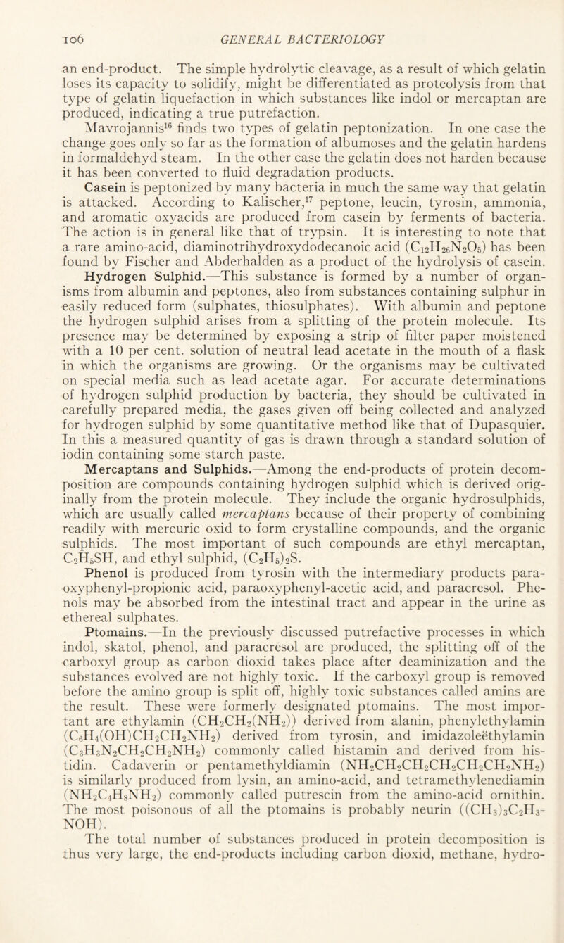 an end-product. The simple hydrolytic cleavage, as a result of which gelatin loses its capacity to solidify, might be differentiated as proteolysis from that type of gelatin liquefaction in which substances like indol or mercaptan are produced, indicating a true putrefaction. Mavrojannis16 finds two types of gelatin peptonization. In one case the change goes only so far as the formation of albumoses and the gelatin hardens in formaldehyd steam. In the other case the gelatin does not harden because it has been converted to fluid degradation products. Casein is peptonized by many bacteria in much the same way that gelatin is attacked. According to Kalischer,17 peptone, leucin, tyrosin, ammonia, and aromatic oxyacids are produced from casein by ferments of bacteria. The action is in general like that of trypsin. It is interesting to note that a rare amino-acid, diaminotrihydroxydodecanoic acid (C12H26N2O5) has been found by Fischer and Abderhalden as a product of the hydrolysis of casein. Hydrogen Sulphid.—This substance is formed by a number of organ- isms from albumin and peptones, also from substances containing sulphur in easily reduced form (sulphates, thiosulphates). With albumin and peptone the hydrogen sulphid arises from a splitting of the protein molecule. Its presence may be determined by exposing a strip of filter paper moistened with a 10 per cent, solution of neutral lead acetate in the mouth of a flask in which the organisms are growing. Or the organisms may be cultivated on special media such as lead acetate agar. For accurate determinations of hydrogen sulphid production by bacteria, they should be cultivated in carefully prepared media, the gases given off being collected and analyzed for hydrogen sulphid by some quantitative method like that of Dupasquier. In this a measured quantity of gas is drawn through a standard solution of iodin containing some starch paste. Mercaptans and Sulphids.—Among the end-products of protein decom- position are compounds containing hydrogen sulphid which is derived orig- inally from the protein molecule. They include the organic hydrosulphids, which are usually called mercaptans because of their property of combining readily with mercuric oxid to form crystalline compounds, and the organic sulphids. The most important of such compounds are ethyl mercaptan, C2H5SH, and ethyl sulphid, (C2H5)2S. Phenol is produced from tyrosin with the intermediary products para- oxyphenyl-propionic acid, paraoxyphenyl-acetic acid, and paracresol. Phe- nols may be absorbed from the intestinal tract and appear in the urine as ethereal sulphates. Ptomains.—In the previously discussed putrefactive processes in which indol, skatol, phenol, and paracresol are produced, the splitting off of the carboxyl group as carbon dioxid takes place after deaminization and the substances evolved are not highly toxic. If the carboxyl group is removed before the amino group is split off, highly toxic substances called amins are the result. These were formerly designated ptomains. The most impor- tant are ethylamin (CH2CH2(NH2)) derived from alanin, phenylethylamin (C6H4(OH)CH2CH2NH2) derived from tyrosin, and imidazoleethylamin (C3H3N2CH2CH2NH2) commonly called histamin and derived from his- tidin. Cadaverin or pentamethyldiamin (NH2CH2CH2CH2CH2CH2NH2) is similarly produced from lysin, an amino-acid, and tetramethylenediamin (NH2C4H8NH2) commonly called putrescin from the amino-acid ornithin. The most poisonous of all the ptomains is probably neurin ((CH3)3C9H3- NOH). The total number of substances produced in protein decomposition is thus very large, the end-products including carbon dioxid, methane, hydro-