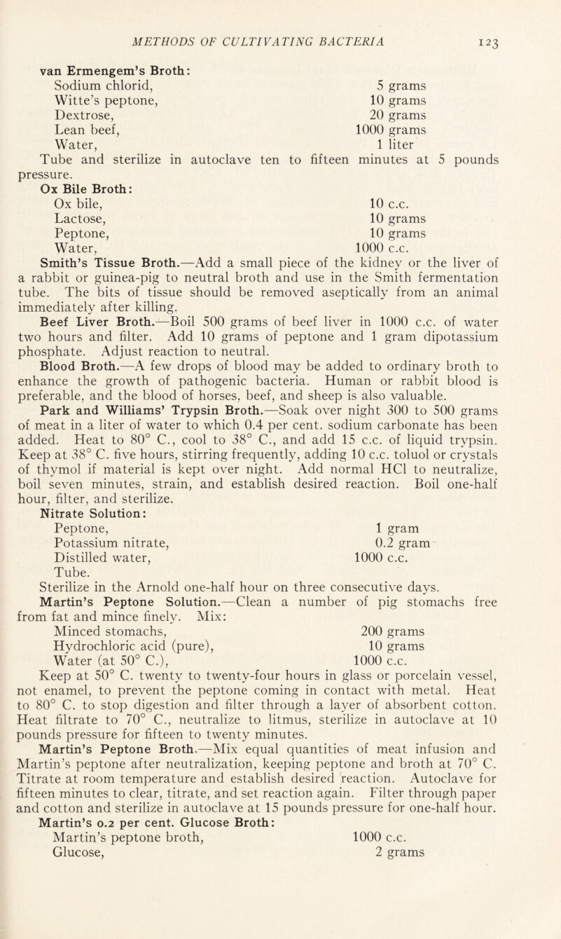 5 grams 10 grams 20 grams 1000 grams 1 liter minutes at 10 c.c. 10 grams 10 grams 1000 c.c. 5 pounds van Ermengem’s Broth: Sodium chlorid, Witte’s peptone, Dextrose, Lean beef, Water, Tube and sterilize in autoclave ten to fifteen pressure. Ox Bile Broth: Ox bile, Lactose, Peptone, Water, Smith’s Tissue Broth.—Add a small piece of the kidney or the liver of a rabbit or guinea-pig to neutral broth and use in the Smith fermentation tube. The bits of tissue should be removed aseptically from an animal immediately after killing. Beef Liver Broth.—Boil 500 grams of beef liver in 1000 c.c. of water two hours and filter. Add 10 grams of peptone and 1 gram dipotassium phosphate. Adjust reaction to neutral. Blood Broth.—A few drops of blood may be added to ordinary broth to enhance the growth of pathogenic bacteria. Human or rabbit blood is preferable, and the blood of horses, beef, and sheep is also valuable. Park and Williams’ Trypsin Broth.—Soak over night 300 to 500 grams of meat in a liter of water to which 0.4 per cent, sodium carbonate has been added. Heat to 80° C., cool to 38° C., and add 15 c.c. of liquid trypsin. Keep at 38° C. five hours, stirring frequently, adding 10 c.c. toluol or crystals of thymol if material is kept over night. Add normal HC1 to neutralize, boil seven minutes, strain, and establish desired reaction. Boil one-half hour, filter, and sterilize. Nitrate Solution: Peptone, 1 gram Potassium nitrate, 0.2 gram Distilled water, 1000 c.c. Tube. Sterilize in the Arnold one-half hour on three consecutive days. Martin’s Peptone Solution.—Clean a number of pig stomachs free from fat and mince finely. Mix: Minced stomachs, Hydrochloric acid (pure), Water (at 50° C.), Keep at 50° C. twenty to twenty-four hours in glass or porcelain vessel, not enamel, to prevent the peptone coming in contact with metal. Heat to 80° C. to stop digestion and filter through a layer of absorbent cotton. Heat filtrate to 70° C., neutralize to litmus, sterilize in autoclave at 10 pounds pressure for fifteen to twenty minutes. Martin’s Peptone Broth.—Mix equal quantities of meat infusion and Martin’s peptone after neutralization, keeping peptone and broth at 70° C. Titrate at room temperature and establish desired reaction. Autoclave for fifteen minutes to clear, titrate, and set reaction again. Filter through paper and cotton and sterilize in autoclave at 15 pounds pressure for one-half hour. Martin’s 0.2 per cent. Glucose Broth: Martin’s peptone broth, 1000 c.c. 200 grams 10 grams 1000 c.c. Glucose, 2 grams