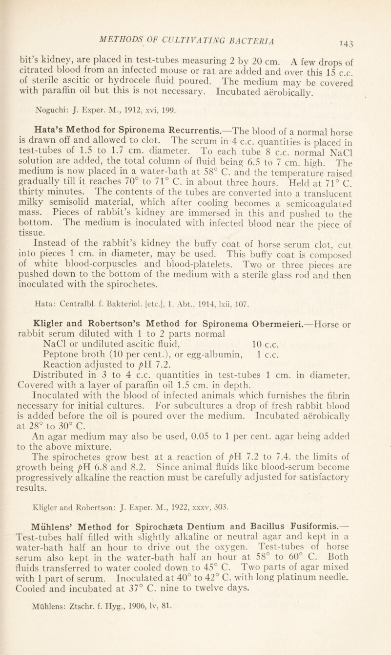 I43 bit’s kidney, are placed in test-tubes measuring 2 by 20 cm. A few drops of citrated blood from an infected mouse or rat are added and over this 15 c.c. of sterile ascitic or hydrocele fluid poured. The medium may be covered with paraffin oil but this is not necessary. Incubated aerobically. Noguchi: J. Exper. M., 1912, xvi, 199. Data’s Method for Spironema Recurrentis.—The blood of a normal horse is drawn off and allowed to clot. The serum in 4 c.c. quantities is placed in test-tubes of 1.5 to 1.7 cm. diameter. To each tube 8 c.c. normal NaCl solution are added, the total column of fluid being 6.5 to 7 cm. high. The medium is now placed in a water-bath at 58° C. and the temperature raised gradually till it reaches 70° to 71° C. in about three hours. Held at 71° C. thirty minutes. The contents of the tubes are converted into a translucent milky semisolid material, which after cooling becomes a semicoagulated mass. Pieces of rabbit’s kidney are immersed in this and pushed1 to the bottom. The medium is inoculated with infected blood near the piece of tissue. Instead of the rabbit’s kidney the buffy coat of horse serum clot, cut into pieces 1 cm. in diameter, may be used. This buffy coat is composed of white blood-corpuscles and blood-platelets. Two or three pieces are pushed down to the bottom of the medium with a sterile glass rod and then inoculated with the spirochetes. Hata: Centralbl. f. Bakteriol. [etc.], 1. Abt., 1914, Ixii, 107. Kligler and Robertson’s Method for Spironema Obermeieri.—Horse or rabbit serum diluted with 1 to 2 parts normal NaCl or undiluted ascitic fluid, 10 c.c. Peptone broth (10 per cent.), or egg-albumin, 1 c.c. Reaction adjusted to pd 7.2. Distributed in 3 to 4 c.c. quantities in test-tubes 1 cm. in diameter. Covered with a layer of paraffin oil 1.5 cm. in depth. Inoculated with the blood of infected animals which furnishes the fibrin necessary for initial cultures. For subcultures a drop of fresh rabbit blood is added before the oil is poured over the medium. Incubated aerobically at 28° to 30° C. An agar medium may also be used, 0.05 to 1 per cent, agar being added to the above mixture. The spirochetes grow best at a reaction of pd 7.2 to 7.4. the limits of growth being pd 6.8 and 8.2. Since animal fluids like blood-serum become progressively alkaline the reaction must be carefully adjusted for satisfactory results. Kligler and Robertson: J. Exper. M., 1922, xxxv, 303. Miihlens’ Method for Spirochaeta Dentium and Bacillus Fusiformis.— Test-tubes half filled with slightly alkaline or neutral agar and kept in a water-bath half an hour to drive out the oxygen. Test-tubes of horse serum also kept in the water-bath half an hour at 58° to 60° C. Both fluids transferred to water cooled down to 45° C. Two parts of agar mixed with 1 part of serum. Inoculated at 40° to 42° C. with long platinum needle. Cooled and incubated at 37° C. nine to twelve days. Miihlens: Ztschr. f. Hyg., 1906, lv, 81.