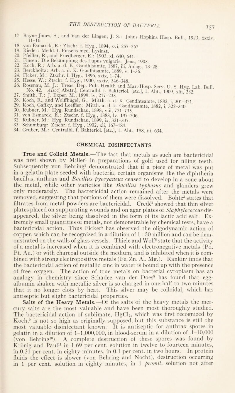 157 17. Bayne-Jones, S., and Van der Lingen, J. S.: Johns Hopkins Hosp. Bull., 1923 xxxiv 11-16. 18. von Esmarck, E.: Ztschr. f. Hyg., 1894, xvi, 257-267. 19. Rieder: Medd. f. Finsens med. Lysinst. 20. Pfeiffer, R., and Friedberger, E.: 1903, xl, 640, 641. 21. Finsen: Die Bekampfung des Lupus vulgaris. Jena, 1903. 22. Koch, R.: Arb. a. d. K. Gsndhtsamte, 1887, iii, Anlag., 13-28. 23. Berckholtz: Arb. a. d. K. Gsndhtsamte, 1889, v, 1-36.’ 24. Ficker, M.: Ztschr. f. Hyg., 1896, xxix, 1-74. 25. Hesse, W.: Ztschr. f. Hyg., 1900, xxxiv, 346-348. 26. Rosenau, M. J.: Treas. Dep. Pub. Health and Mar.-Hosp. Serv. U. S. Hym Lab Bull No. 42. Also:[ Abstr.], Centralbl. f. Bakteriol. [etc.], 1. Abt., 1909 xlii 232. 27. Smith, T.: J. Exper. M., 1899, iv, 217-233. 28. Koch, R., and Wolffhugel, G.: Mitth. a. d. K. Gsndhtsamte, 1882, i, 301-321 29. Koch, Gaffky, and Loeffler: Mitth. a. d. k. Gsndhtsamte, 1882, i, 322-340. 30. Rubner, M.: Hyg. Rundschau, 1898, viii, 721-735. 31. von Esmarck, E.: Ztschr. f. Llyg., 1888, lv, 197-206. 32. Rubner, M.: Hyg. Rundschau, 1899, ix, 321-337. 33. Schumburg: Ztschr. f. Hyg., 1902, xli, 167-184. 34. Gruber, M.: Centralbl. f. Bakteriol. [etc.], 1. Abt., 188. iii, 634. CHEMICAL DISINFECTANTS True and Colloid Metals.—The fact that metals as such are bactericidal was first shown by Miller1 in preparations of gold used for filling teeth. Subsequently von Behring2 demonstrated that if a piece of metal was put in a gelatin plate seeded with bacteria, certain organisms like the diphtheria bacillus, anthrax and Bacillus pyocyaneus ceased to develop in a zone about the metal, while other varieties like Bacillus typhosus and glanders grew only moderately. The bactericidal action remained after the metals were removed, suggesting that portions of them were dissolved. Bohtz3 states that filtrates from metal powders are bactericidal. Crede4 showed that thin silver plates placed on suppurating wounds and on agar plates of Staphylococcus dis- appeared, the silver being dissolved in the form of its lactic acid salt. Ex- tremely small quantities of metals, not demonstrable by chemical tests, have a bactericidal action. Thus Ficker5 has observed the oligodynamic action of copper, which can be recognized in a dilution of 1 : 50 million and can be dem- onstrated on the walls of glass vessels. Thiele and Wolf6 state that the activity of a metal is increased when it is combined with electronegative metals (Pd. Pt. Au.) or with charcoal outside the medium, and is inhibited when it is com- bined with strong electropositive metals (Fe. Zn. Al. Mg.). Rankin7 finds that the bactericidal action of metallic zinc in water is bound up with the presence of free oxygen. The action of true metals on bacterial cytoplasm has an analogy in chemistry since Schadee van der Does8 has found that egg- albumin shaken with metallic silver is so charged in one-half to two minutes that it no longer clots by heat. This silver may be colloidal, which has antiseptic but slight bactericidal properties. Salts of the Heavy Metals.—Of the salts of the heavy metals the mer- cury salts are the most valuable and have been most thoroughly studied. The bactericidal action of sublimate, HgCfi, which was first recognized by Koch,9 is not so high as originally supposed, but this substance is still the most valuable disinfectant known. It is antiseptic for anthrax spores in gelatin in a dilution of 1-1,000,000, in blood-serum in a dilution of 1-10,000 (von Behring10). A complete destruction of these spores was found by Kronig and Paul11 in 1.69 per cent, solution in twelve to fourteen minutes, in 0.21 per cent, in eighty minutes, in 0.1 per cent, in two hours. In protein fluids the effect is slower (von Behring and Nocht), destruction occurring