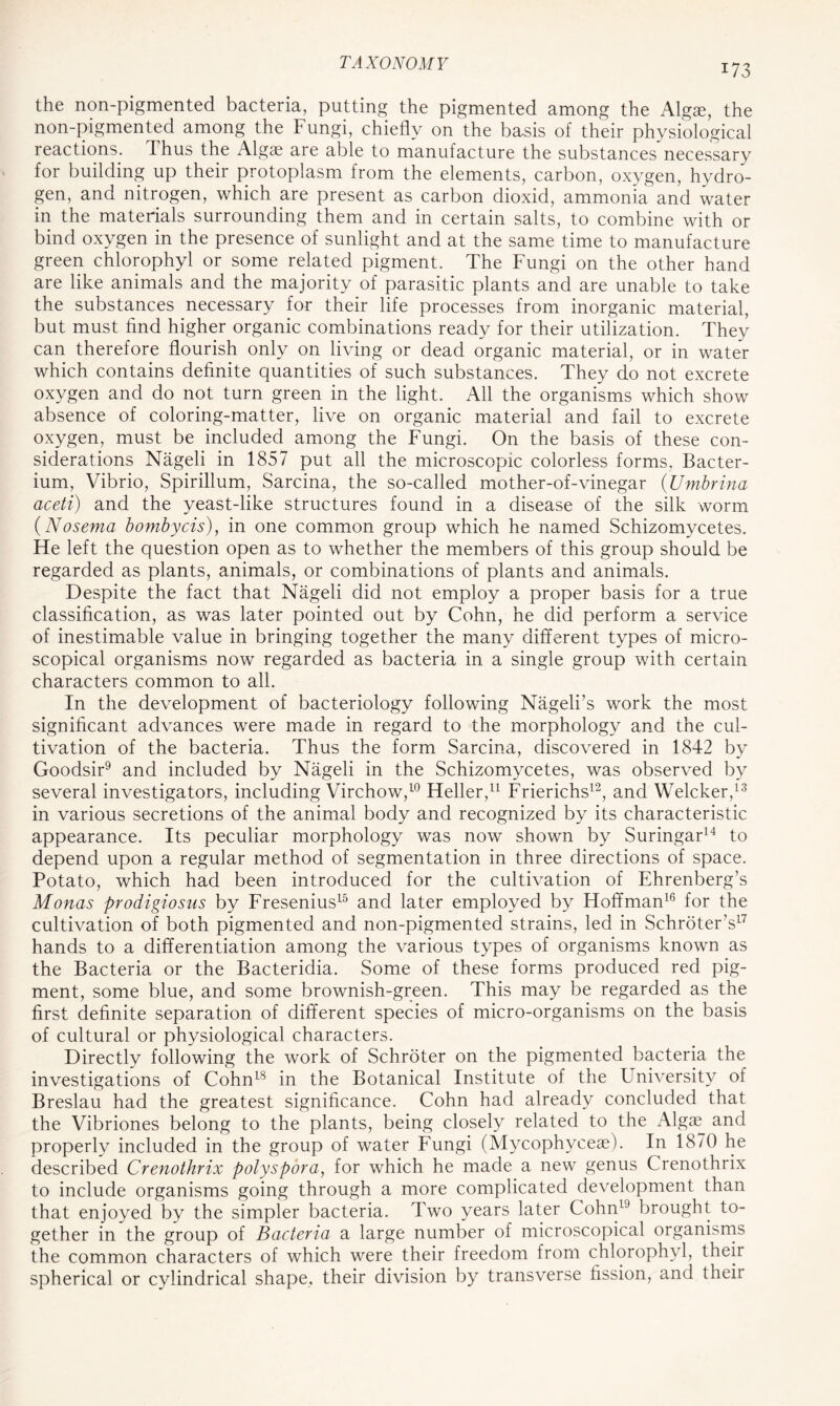 the non-pigmented bacteria, putting the pigmented among the Algae, the non-pigmented among the Fungi, chiefly on the basis of their physiological reactions. Thus the Algae are able to manufacture the substances necessary for building up their protoplasm from the elements, carbon, oxygen, hydro- gen, and nitrogen, which are present as carbon dioxid, ammonia and water in the materials surrounding them and in certain salts, to combine with or bind oxygen in the presence of sunlight and at the same time to manufacture green chlorophyl or some related pigment. The Fungi on the other hand are like animals and the majority of parasitic plants and are unable to take the substances necessary for their life processes from inorganic material, but must find higher organic combinations ready for their utilization. They can therefore flourish only on living or dead organic material, or in water which contains definite quantities of such substances. They do not excrete oxygen and do not turn green in the light. All the organisms which show absence of coloring-matter, live on organic material and fail to excrete oxygen, must be included among the Fungi. On the basis of these con- siderations Nageli in 1857 put all the microscopic colorless forms. Bacter- ium, Vibrio, Spirillum, Sarcina, the so-called mother-of-vinegar (Umbrina aceti) and the yeast-like structures found in a disease of the silk worm (Nosema bombycis), in one common group which he named Schizomycetes. He left the question open as to whether the members of this group should be regarded as plants, animals, or combinations of plants and animals. Despite the fact that Nageli did not employ a proper basis for a true classification, as was later pointed out by Cohn, he did perform a service of inestimable value in bringing together the many different types of micro- scopical organisms now regarded as bacteria in a single group with certain characters common to all. In the development of bacteriology following Nageli’s work the most significant advances were made in regard to the morphology and the cul- tivation of the bacteria. Thus the form Sarcina, discovered in 1842 by Goodsir9 and included by Nageli in the Schizomycetes, was observed by several investigators, including Virchow,10 Heller,11 Frierichs12, and Welcker,13 in various secretions of the animal body and recognized by its characteristic appearance. Its peculiar morphology was now shown by Suringar14 to depend upon a regular method of segmentation in three directions of space. Potato, which had been introduced for the cultivation of Ehrenberg’s Monas prodigiosus by Fresenius15 and later employed by Hoffman16 for the cultivation of both pigmented and non-pigmented strains, led in Schroter’s17 hands to a differentiation among the various types of organisms known as the Bacteria or the Bacteridia. Some of these forms produced red pig- ment, some blue, and some brownish-green. This may be regarded as the first definite separation of different species of micro-organisms on the basis of cultural or physiological characters. Directly following the work of Schroter on the pigmented bacteria the investigations of Cohn18 in the Botanical Institute of the University of Breslau had the greatest significance. Cohn had already concluded that the Vibriones belong to the plants, being closely related to the Algae and properly included in the group of water Fungi (Mycophyceae). In 1870 he described Crenothrix polyspora, for which he made a new genus Crenothrix to include organisms going through a more complicated development than that enjoyed by the simpler bacteria. Two years later Cohn19 brought to- gether in the group of Bacteria a large number of microscopical organisms the common characters of which were their freedom from chlorophyl, their spherical or cylindrical shape, their division by transverse fission, and their
