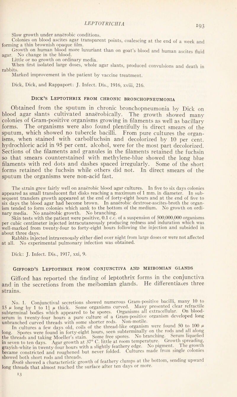 *93 Slow growth under anaerobic conditions. Colonies on blood ascites agar transparent points, coalescing at the end of a week and forming a thin brownish opaque film. Growth on human blood more luxuriant than on goat’s blood and human ascites fluid agar. No change in the blood. Little or no growth on ordinary media. When first isolated large doses, whole agar slants, produced convulsions and death in rabbits. Marked improvement in the patient by vaccine treatment. Dick, Dick, and Rappaport: J. Infect. Dis., 1916, xviii, 216. Dick’s Leptothrix from chronic bronchopneumonia Obtained from the sputum in chronic bronchopneumonia by Dick on blood agar slants cultivated anaerobically. The growth showed many colonies of Gram-positive organisms growing in filaments as well as bacillary forms. The organisms were also found plentifully in direct smears of the sputum, which showed no tubercle bacilli. From pure cultures the organ- isms, when stained with carbolfuchsin and decolorized by 10 per cent, hydrochloric acid in 95 per cent, alcohol, were for the most part decolorized. Sections of the filaments and granules in the filaments retained the fuchsin so that smears counterstained with methylene-blue showed the long blue filaments with red dots and dashes spaced irregularly. Some of the short forms retained the fuchsin while others did not. In direct smears of the sputum the organisms were non-acid fast. The strain grew fairly well on anaerobic blood agar cultures. In five to six days colonies appeared as small translucent flat disks reaching a maximum of 1 mm. in diameter. In sub- sequent transfers growth appeared at the end of forty-eight hours and at the end of five to six days the blood agar had become brown. In anaerobic dextrose-ascites-broth the organ- ism tended to form colonies which sank to the bottom of the medium. No growth on ordi- nary media. No anaerobic growth. No branching. Skin tests with the patient were positive, 0.1 c.c. of a suspension of 500,000,000 organisms per cubic centimeter injected intracutaneously producing redness and induration which was well-marked from twenty-four to forty-eight hours following the injection and subsided in about three days. Rabbits injected intravenously either died over night from large doses or were not affected at all. No experimental pulmonary infection was obtained. Dick: J. Infect. Dis., 1917, xxi, 9. Gifford’s Leptothrix from conjunctiva Arm meibomian glands Gifford has reported the finding of leptothrix forms in the conjunctiva and in the secretions from the meibomian glands. He differentiaies three strains. No. 1. Conjunctival secretions showed numerous Gram-positive bacilli, many 10 to 15 m long by 1 to If M thick. Some organisms curved. Many presented clear refiactile subterminal bodies which appeared to be spores. Organisms all extracellular. On blood- serum in twenty-four hours a pure culture of a Gram-positive organism developed long unbranched curved threads with some shorter rods. Non-motile. In cultures a few days old, coils of the thread-like organism were found 50 to 100 m long. Spores were found in forty-eight hours, seen subterminally on the rods and ad along the threads and taking Moeller’s stain. Some free spores. No branching. Serum liquefied in seven to ten days. Agar growth at 37° C. little at room temperature. Growth spreading, grayish-white in twenty-four hours with a slightly feathery edge. No pigment.. ,c glow t became constricted and roughened but never folded. Cultures made from single co omes showed both short rods and threads. , Broth showed a characteristic growth of feathery clumps at the bottom, sending upward long threads that almost reached the surface after ten days or more. 13