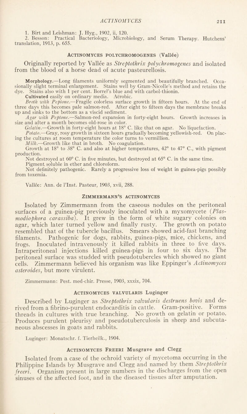 1. Birt and Leishman: J. Hyg., 1902, ii, 120. 2. Besson: Practical Bacteriology, Microbiology, and Serum Therapy. Hutchens’ translation, 1913, p. 655. Actinomyces polychromogenes (Vallee) Originally reported by Vallee as Streptothrix polychromogenes and isolated from the blood of a horse dead of acute pasteurellosis. Morphology.—Long filaments uniformly segmented and beautifully branched. Occa- sionally slight terminal enlargement. Stains well by Gram-Nicolle’s method and retains the dye. Stains also with 1 per cent. Borrebs blue and with carbol-thionin. Cultivated easily on ordinary media. Aerobic. Broth with Peptone.—Fragile colorless surface growth in fifteen hours. At the end of three days this becomes pale salmon-red. After eight to fifteen days the membrane breaks up and sinks to the bottom as a viscid sediment. Agar with Peptone.—Salmon-red expansion in forty-eight hours. Growth increases in size and after a month becomes old-rose in color. Gelatin.—Growth in forty-eight hours at 18° C. like that on agar. No liquefaction. Potato.—Gray, rosy growth in sixteen hours gradually becoming yellowish-red. On plac- ing the cultures at room temperature the color turns to vermillion. Milk.-—Growth like that in broth. No coagulation. Growth at 18° to 38° C. and also at higher temperatures, 42° to 47° C., with pigment production. Not destroyed at 60° C. in five minutes, but destroyed at 65° C. in the same time. Pigment soluble in ether and chloroform. Not definitely pathogenic. Rarely a progressive loss of weight in guinea-pigs possibly from toxemia. Vallee: Ann. de 1’Inst. Pasteur, 1903, xvii, 288. ZlMMERMANN’S ACTINOMYCES Isolated by Zimmermann from the caseous nodules on the peritoneal surfaces of a guinea-pig previously inoculated with a myxomycete (PI as- modiophora carassiba). It grew in the form of white sugary colonies on agar, which later turned yellow and finally rusty. The growth on potato resembled that of the tubercle bacillus. Smears showed acid-fast branching filaments. Pathogenic for dogs, rabbits, guinea-pigs, mice, chickens, and frogs. Inoculated intravenously it killed rabbits in three to five days. Intraperitoneal injections killed guinea-pigs in four to six days. The peritoneal surface was studded with pseudotubercles which showed no giant cells. Zimmermann believed his organism was like Eppinger’s Actinomyces asteroides, but more virulent. Zimmermann: Pest, med-chir. Presse, 1903, xxxix, 704. Actinomyces valvularis Luginger Described by Luginger as Streptothrix valvularis destruens bovis and de- rived from a fibrino-purulent endocarditis in cattle. Gram-positive. Forms threads in cultures with true branching. No growth on gelatin or potato. Produces purulent pleurisy and pseudotuberculosis in sheep and subcuta- neous abscesses in goats and rabbits. Luginger: Monatschr. f. Tierheilk., 1904. Actinomyces Freeri Musgrave and Clegg Isolated from a case of the ochroid variety of mycetoma occurring in the Philippine Islands by Musgrave and Clegg and named by them Streptothrix freeri. Organism present in large numbers in the discharges from the open sinuses of the affected foot, and in the diseased tissues after amputation.