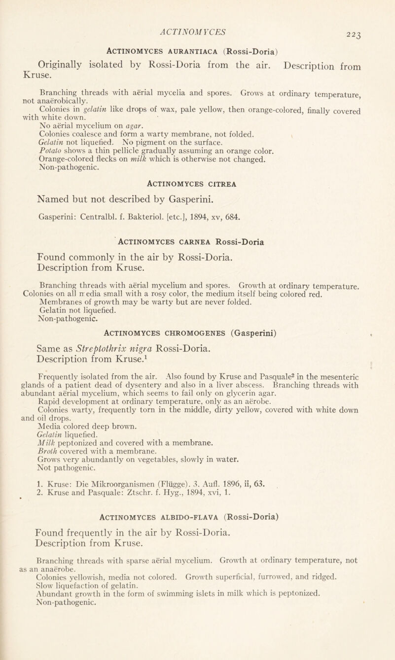223 Actinomyces aurantiaca (Rossi-Doria) Originally isolated by Rossi-Doria from the air. Description from Kruse. Branching threads with aerial mycelia and spores. Grows at ordinary temperature not anaerobically. Colonies in gelatin like drops of wax, pale yellow, then orange-colored, finally covered with white down. No aerial mycelium on agar. Colonies coalesce and form a warty membrane, not folded. Gelatin not liquefied. No pigment on the surface. Potato shows a thin pellicle gradually assuming an orange color. Orange-colored flecks on milk which is otherwise not changed. Non-pathogenic. Actinomyces citrea Named but not described by Gasperini. Gasperini: Centralbl. f. Bakteriol. [etc.], 1894, xv, 684. Actinomyces carnea Rossi-Doria Found commonly in the air by Rossi-Doria. Description from Kruse. Branching threads with aerial mycelium and spores. Growth at ordinary temperature. Colonies on all media small with a rosy color, the medium itself being colored red. Membranes of growth may be warty but are never folded. Gelatin not liquefied. Non-pathogenic. Actinomyces chromogenes (Gasperini) Same as Strepiothrix nigra Rossi-Doria. Description from Kruse.1 Frequently isolated from the air. Also found by Kruse and Pasquale2 in the mesenteric glands of a patient dead of dysentery and also in a liver abscess. Branching threads with abundant aerial mycelium, which seems to fail only on glycerin agar. Rapid development at ordinary temperature, only as an aerobe. Colonies warty, frequently torn in the middle, dirty yellow, covered with white down and oil drops. Media colored deep brown. Gelatin liquefied. Milk peptonized and covered with a membrane. Broth covered with a membrane. Grows very abundantly on vegetables, slowly in water. Not pathogenic. 1. Kruse: Die Mikroorganismen (Fliigge). 3. Aufl. 1896, ii, 63. 2. Kruse and Pasquale: Ztschr. f. Flyg., 1894, xvi, 1. Actinomyces albido-flava (Rossi-Doria) Found frequently in the air by Rossi-Doria. Description from Kruse. Branching threads with sparse aerial mycelium. Growth at ordinary temperature, not as an anaerobe. Colonies yellowish, media not colored. Growth superficial, furrowed, and ridged. Slow liquefaction of gelatin. Abundant growth in the form of swimming islets in milk which is peptonized. Non-pathogenic.