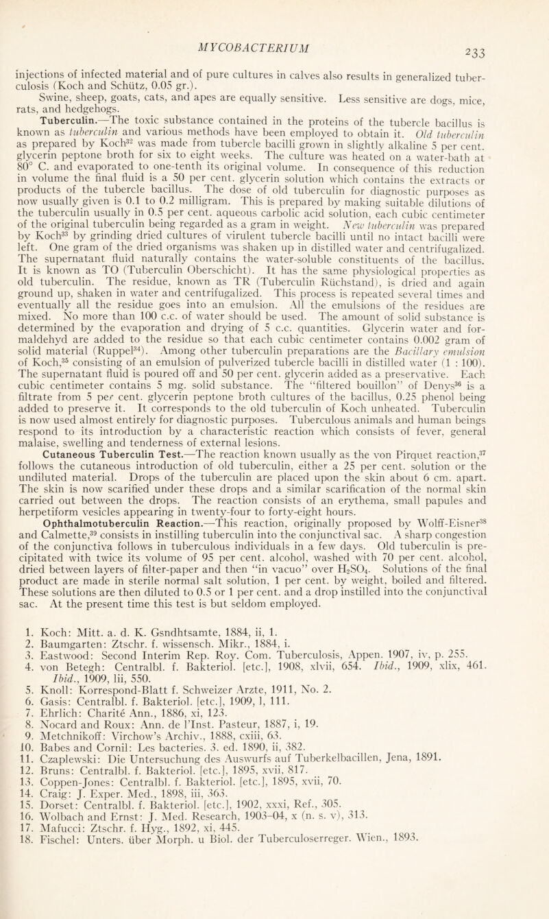 233 injections of infected material^and of pure cultures in calves also results in generalized tuber- culosis (Koch and Schtitz, 0.05 gr.). Swine, sheep, goats, cats, and apes are equally sensitive. Less sensitive are dogs, mice, rats, and hedgehogs. Tuberculin.—The toxic substance contained in the proteins of the tubercle bacillus is known as tuberculin and various methods have been employed to obtain it. Old tuberculin as prepared by Koch32 was made from tubercle bacilli grown in slightly alkaline 5 per cent, glycerin peptone broth for six to eight weeks. The culture was heated on a water-bath at 80° C. and evaporated to one-tenth its original volume. In consequence of this reduction in volume the final fluid is a 50 per cent, glycerin solution which contains the extracts or products of the tubercle bacillus. The dose of old tuberculin for diagnostic purposes as now usually given is 0.1 to 0.2 milligram. This is prepared by making suitable dilutions of the tuberculin usually in 0.5 per cent, aqueous carbolic acid solution, each cubic centimeter of the original tuberculin being regarded as a gram in weight. New tuberculin was prepared by Koch33 by grinding dried cultures of virulent tubercle bacilli until no intact bacilli were left. One gram of the dried organisms was shaken up in distilled water and centrifugalized. The supernatant fluid naturally contains the water-soluble constituents of the bacillus. It is known as TO (Tuberculin Oberschicht). It has the same physiological properties as old tuberculin. The residue, known as TR (Tuberculin Rfichstand), is dried and again ground up, shaken in water and centrifugalized. This process is repeated several times and eventually all the residue goes into an emulsion. All the emulsions of the residues are mixed. No more than 100 c.c. of water should be used. The amount of solid substance is determined by the evaporation and drying of 5 c.c. quantities. Glycerin water and for- maldehyd are added to the residue so that each cubic centimeter contains 0.002 gram of solid material (Ruppel34). Among other tuberculin preparations are the Bacillary emulsion of Koch,35 consisting of an emulsion of pulverized tubercle bacilli in distilled water (1 : 100). The supernatant fluid is poured off and 50 per cent, glycerin added as a preservative. Each cubic centimeter contains 5 mg. solid substance. The “filtered bouillon” of Denys36 is a filtrate from 5 per cent, glycerin peptone broth cultures of the bacillus, 0.25 phenol being added to preserve it. It corresponds to the old tuberculin of Koch unheated. Tuberculin is now used almost entirely for diagnostic purposes. Tuberculous animals and human beings respond to its introduction by a characteristic reaction which consists of fever, general malaise, swelling and tenderness of external lesions. Cutaneous Tuberculin Test.—-The reaction known usually as the von Pirauet reaction,37 follows the cutaneous introduction of old tuberculin, either a 25 per cent, solution or the undiluted material. Drops of the tuberculin are placed upon the skin about 6 cm. apart. The skin is now scarified under these drops and a similar scarification of the normal skin carried out between the drops. The reaction consists of an erythema, small papules and herpetiform vesicles appearing in twenty-four to forty-eight hours. Ophthalmotuberculin Reaction.—This reaction, originally proposed by Wolff-Eisner38 and Calmette,39 consists in instilling tuberculin into the conjunctival sac. A sharp congestion of the conjunctiva follows in tuberculous individuals in a few days. Old tuberculin is pre- cipitated with twice its volume of 95 per cent, alcohol, washed with 70 per cent, alcohol, dried between layers of filter-paper and then “in vacuo” over H2S04. Solutions of the final product are made in sterile normal salt solution, 1 per cent, by weight, boiled and filtered. These solutions are then diluted to 0.5 or 1 per cent, and a drop instilled into the conjunctival sac. At the present time this test is but seldom employed. 1. Koch: Mitt. a. d. K. Gsndhtsamte, 1884, ii, 1. 2. Baumgarten: Ztschr. f. wissensch. Mikr., 1884, i. 3. Eastwood: Second Interim Rep. Roy. Com. Tuberculosis, Appen. 1907, iv, p. 255. 4. von Betegh: Centralbl. f. Bakteriol. [etc.], 1908, xlvii, 654. Ibid., 1909, xlix, 461. Ibid., 1909, lii, 550. 5. Knoll: Korrespond-Blatt f. Schweizer Arzte, 1911, No. 2. 6. Gasis: Centralbl. f. Bakteriol. [etc.], 1909, 1, 111. 7. Ehrlich: Charite Ann., 1886, xi, 123. 8. Nocard and Roux: Ann. de l’lnst. Pasteur, 1887, i, 19. 9. Metchnikoff: Virchow’s Archiv., 1888, cxiii, 63. 10. Babes and Cornil: Les bacteries. 3. ed. 1890, ii, 382. 11. Czaplewski: Die Untersuchung des Auswurfs auf Tuberkelbacillen, Jena, 1891. 12. Bruns: Centralbl. f. Bakteriol. [etc.], 1895, xvii, 817. 13. Coppen-Jones: Centralbl. f. Bakteriol. [etc.], 1895, xvii, 70. 14. Craig: J. Exper. Med., 1898, iii, 363. 15. Dorset: Centralbl. f. Bakteriol. [etc.], 1902, xxxi, Ref., 305. 16. Wolbach and Ernst: J. Med. Research, 1903-04, x (n. s. v), 313. 17. Mafucci: Ztschr. f. Hyg., 1892, xi, 445. 18. Fischel: Unters. fiber Morph, u Biol, der Tuberculoserreger. Wien., 1893.