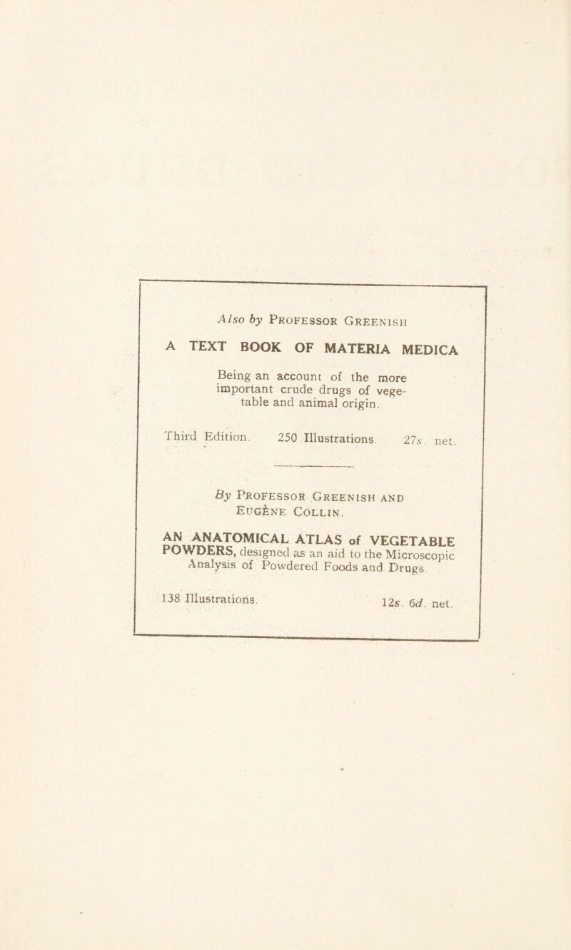 Also by Professor Greenish A TEXT BOOK OF MATERIA MEDICA Being an account of the more important crude drugs of vege- table and animal origin. Third Edition. 250 Illustrations. 27s net. By Professor Greenish and Eugene Collin. ^^IOMICAL ATLAS of VEGETABLE POWDERS, designed as an aid to the Microscopic Analysis of Powdered Foods and Drugs. 138 Illustrations. 12s. 6d. net.