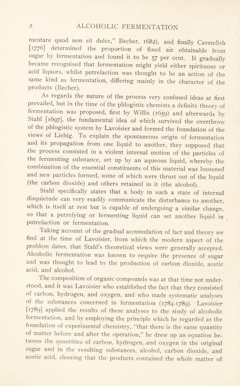 mentare quod non sit dulce,” Becher, 1682), and finally Cavendish [1776] determined the proportion of fixed air obtainable from sugar by fermentation and found it to be 57 per cent. It gradually became recognised that fermentation might yield either spirituous or acid liquors, whilst putrefaction was thought to be an action of the same kind as fermentation, differing mainly in the character of the products (Becher). As regards the nature of the process very confused ideas at first prevailed, but in the time of the phlogistic chemists a definite theory of fermentation was proposed, first by Willis (1659) and afterwards by Stahl [1697L the fundamental idea of which survived the overthrow of the phlogistic system by Lavoisier and formed the foundation of the views of Liebig. To explain the spontaneous origin of fermentation and its propagation from one liquid to another, they supposed that the process consisted in a violent internal motion of the particles of the fei menting substance, set up by an aqueous liquid, whereby the combination of the essential constituents of this material was loosened and new particles formed, some of which were thrust out of the liquid (the carbon dioxide) and others retained in it (the alcohol). Stahl specifically states that a body in such a state of internal disquietude can very readily communicate the disturbance to another, which is itself at rest but is capable of undergoing a similar change, so that a putrefying or fermenting liquid can set another liquid in putrefaction or fermentation. Taking account of the gradual accumulation of fact and theory we find at the time of Lavoisier, from which the modern aspect of the problem dates, that Stahls theoretical views were generally accepted. Alcoholic fermentation was known to require the presence of sugar and was thought to lead to the production of carbon dioxide, acetic acid, and alcohol. The composition of organic compounds was at that time not under- stood, and it was Lavoisier who established the fact that they consisted of carbon, hydrogen, and oxygen, and who made systematic analyses of the substances concerned in fermentation (1784-1789). Lavoisier [1789] applied the results of these analyses to the studv of alcoholic fermentation, and by employing the principle which he regarded as the foundation of experimental chemistry, “that there is the same quantity of matter before and after the operation,” he drew up an equation be- tween the quantities of carbon, hydrogen, and oxygen in the original sugar and in the resulting substances, alcohol, carbon dioxide, and acetic acid, showing that the products contained the whole matter of