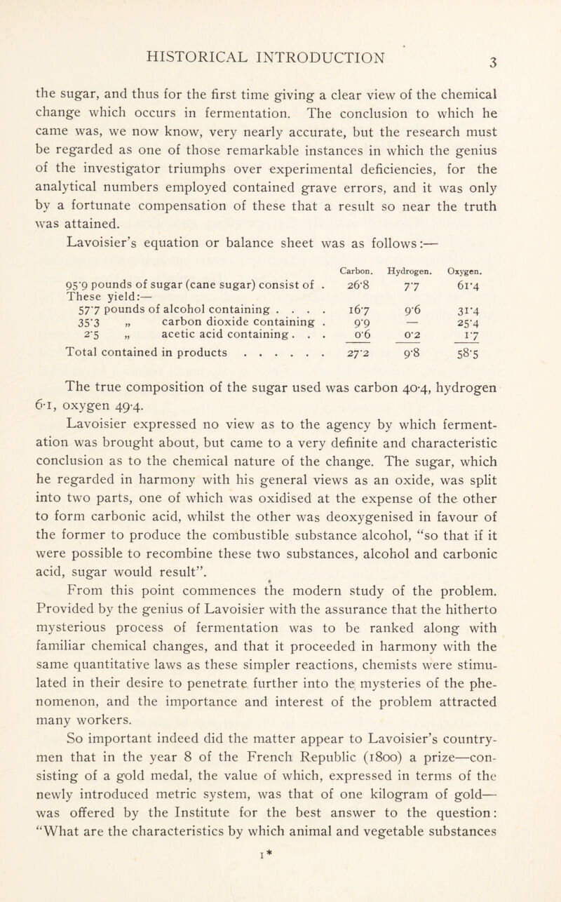 3 the sugar, and thus for the first time giving a clear view of the chemical change which occurs in fermentation. The conclusion to which he came was, we now know, very nearly accurate, but the research must be regarded as one of those remarkable instances in which the genius of the investigator triumphs over experimental deficiencies, for the analytical numbers employed contained grave errors, and it was only by a fortunate compensation of these that a result so near the truth was attained. Lavoisier’s equation or balance sheet was as follows:— Carbon. Hydrogen. Oxygen. 95*9 pounds of sugar (cane sugar) consist of . These yield:— 26'8 77 61*4 577 pounds of alcohol containing .... 167 9-6 3i*4 35'3 „ carbon dioxide containing . 9’9 25’4 27 „ acetic acid containing. . . 0‘6 0’2 17 Total contained in products 27*2 9‘8 58-5 The true composition of the sugar used was carbon 40-4, hydrogen 6*1, oxygen 49-4. Lavoisier expressed no view as to the agency by which ferment- ation was brought about, but came to a very definite and characteristic conclusion as to the chemical nature of the change. The sugar, which he regarded in harmony with his general views as an oxide, was split into two parts, one of which was oxidised at the expense of the other to form carbonic acid, whilst the other was deoxygenised in favour of the former to produce the combustible substance alcohol, “so that if it were possible to recombine these two substances, alcohol and carbonic acid, sugar would result”. « From this point commences the modern study of the problem. Provided by the genius of Lavoisier with the assurance that the hitherto mysterious process of fermentation was to be ranked along with familiar chemical changes, and that it proceeded in harmony with the same quantitative laws as these simpler reactions, chemists were stimu- lated in their desire to penetrate, further into the; mysteries of the phe- nomenon, and the importance and interest of the problem attracted many workers. So important indeed did the matter appear to Lavoisier’s country- men that in the year 8 of the French Republic (1800) a prize—con- sisting of a gold medal, the value of which, expressed in terms of the newly introduced metric system, was that of one kilogram of gold— was offered by the Institute for the best answer to the question: “What are the characteristics by which animal and vegetable substances