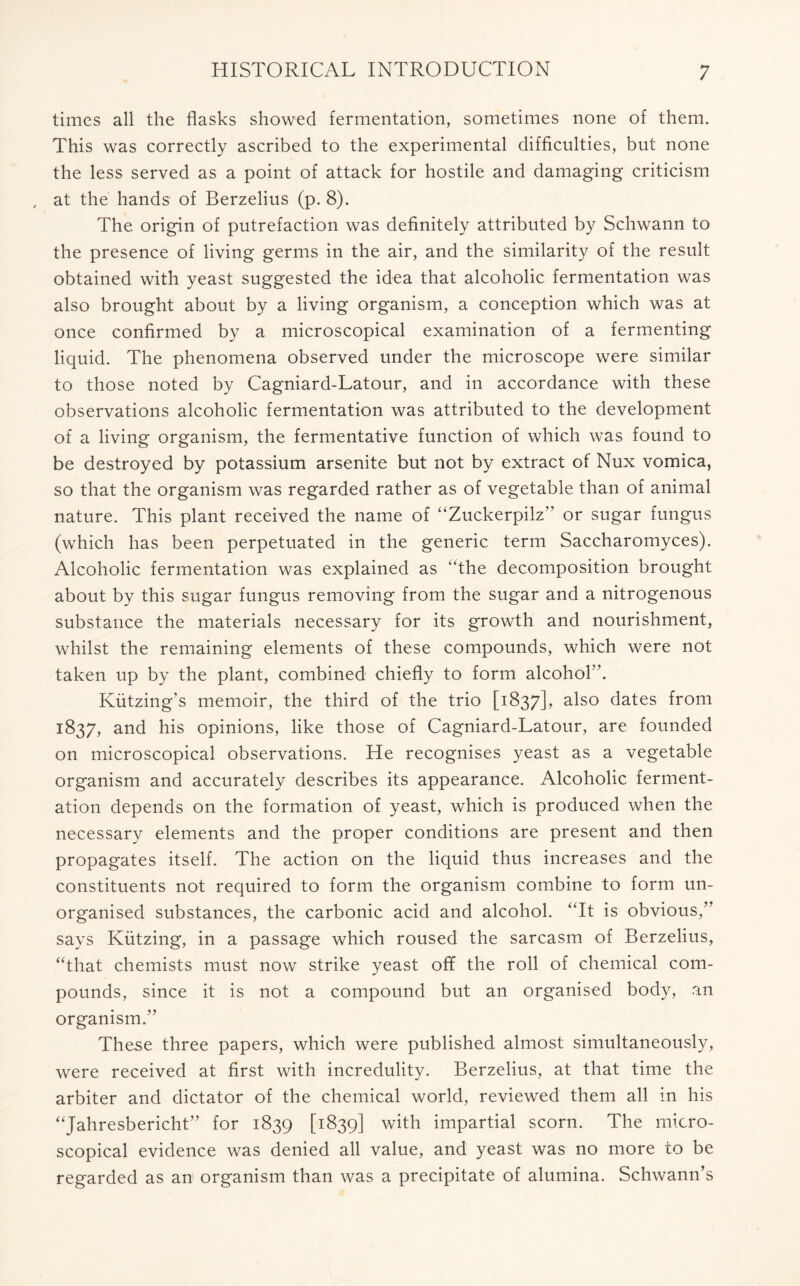 times all the flasks showed fermentation, sometimes none of them. This was correctly ascribed to the experimental difficulties, but none the less served as a point of attack for hostile and damaging criticism at the hands of Berzelius (p. 8). The origin of putrefaction was definitely attributed by Schwann to the presence of living germs in the air, and the similarity of the result obtained with yeast suggested the idea that alcoholic fermentation was also brought about by a living organism, a conception which was at once confirmed by a microscopical examination of a fermenting liquid. The phenomena observed under the microscope were similar to those noted by Cagniard-Latour, and in accordance with these observations alcoholic fermentation was attributed to the development of a living organism, the fermentative function of which was found to be destroyed by potassium arsenite but not by extract of Nux vomica, so that the organism was regarded rather as of vegetable than of animal nature. This plant received the name of “Zuckerpilz” or sugar fungus (which has been perpetuated in the generic term Saccharomyces). Alcoholic fermentation was explained as “the decomposition brought about by this sugar fungus removing from the sugar and a nitrogenous substance the materials necessary for its growth and nourishment, whilst the remaining elements of these compounds, which were not taken up by the plant, combined chiefly to form alcohol”. Kiitzing’s memoir, the third of the trio [1837], also dates from 1837, and his opinions, like those of Cagniard-Latour, are founded on microscopical observations. He recognises yeast as a vegetable organism and accurately describes its appearance. Alcoholic ferment- ation depends on the formation of yeast, which is produced when the necessary elements and the proper conditions are present and then propagates itself. The action on the liquid thus increases and the constituents not required to form the organism combine to form un- organised substances, the carbonic acid and alcohol. “It is obvious,” says Kiitzing, in a passage which roused the sarcasm of Berzelius, “that chemists must now strike yeast off the roll of chemical com- pounds, since it is not a compound but an organised body, an organism.” These three papers, which were published almost simultaneously, were received at first with incredulity. Berzelius, at that time the arbiter and dictator of the chemical world, reviewed them all in his “Jahresbericht” for 1839 [1839] with impartial scorn. The micro- scopical evidence was denied all value, and yeast was no more to be regarded as an organism than was a precipitate of alumina. Schwann’s