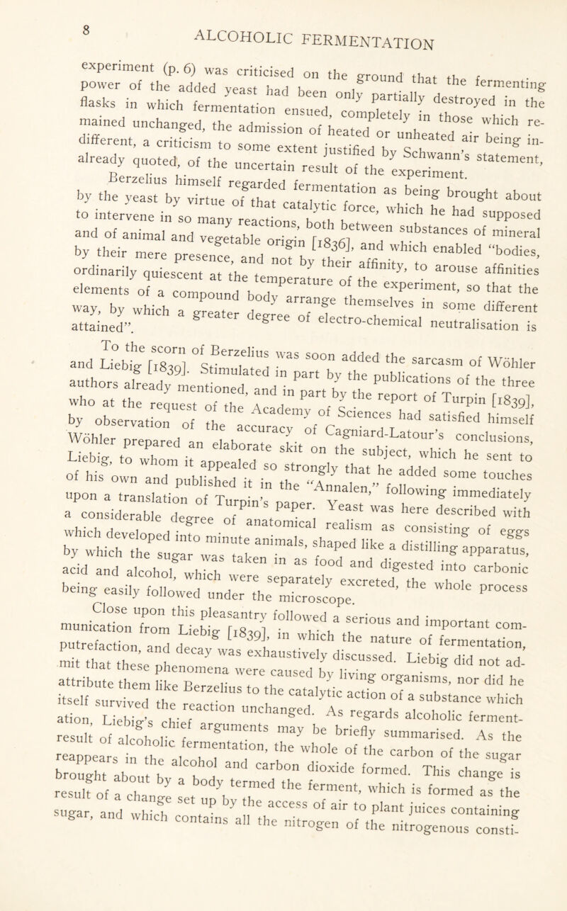 experiment (p. 6) was criticised on the around that tb r flasks in wSch^ferlentatio11^ ^d ^ Partiay dest ^TiTlhe different, a criticism to some extent instifle i k c u “ b g ln' already quoted of ,he »»ce,„i„ tte ^ by ;e»;”nrion as bdns *»■ «. intervene i„ ,o rZy ‘ Wl*h ^ and of animal and vegetable T r o ^ Substances of ™weral by their mere presence l T k l83<5 ’ and whlch enab>ed “bodies, ordinarily quiescent at the temperate of thT^’’ ‘° al°USe elements of a compound bn i ? f * exPerlment> so that the way, by which a Treater d ^ themselves “ some different attained”. egree o electro-chemical neutralisation is and £b?g [1839]. °Sffmulated TpaTbTtht puMic^fCaSm °f W6hIer »to a, the s;„rn''r„dir',bL“ rrTf T-rpin [,« by observation of the accuracy h r 16nCeS ^ satlsfied hlmself Wohler prepared an J h i Ca£niard-Latour’s conclusions, acid and alcohol b b “ 35 f°°d and <%«ted into carbonic u ana alcohol, which were separately excreted tb , , being easily followed under the microscope  -unicTonToTLiehtTsTl TTT ^ imP°rta‘ — putrefaction, and deca/was exhaustively JscusTeTul “it that these phenomena were caused1 lit g n0t ^ attribute them like Berzelius to th , f- Ulg or§'anisnls. nor did he itself survived tb IlUS to the catalytic action of a substance which ation Liebig’s chJT !°n UChanged- As re?ards alcoholic ferment- result of atohol argUmentS ^ be brie^ s««™arised. As the relnnea ' , , ,mentatl°n’ the wIl0,e of the carbon of the sugar brought about b * T d ^ Calb°n di°X‘de f°rmed' This change is resulf of a change set Tf T ** Whidl “ f°™ed as the sugar, and which contahTa 1 tlTT * “ f ^ juiCeS COntaining contains all the nitrogen of the nitrogenous const!-