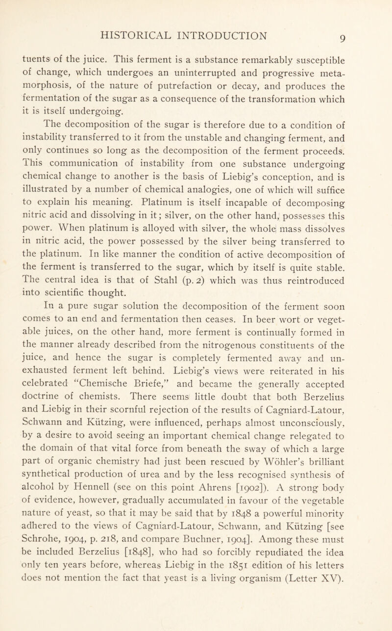 tuents of the juice. This ferment is a substance remarkably susceptible of change, which undergoes an uninterrupted and progressive meta- morphosis, of the nature of putrefaction or decay, and produces the fermentation of the sugar as a consequence of the transformation which it is itself undergoing. The decomposition of the sugar is therefore due to a condition of instability transferred to it from the unstable and changing ferment, and only continues so long as the decomposition of the ferment proceeds. This communication of instability from one substance undergoing chemical change to another is the basis of Liebig’s conception, and is illustrated by a number of chemical analogies, one of which will suffice to explain his meaning. Platinum is itself incapable of decomposing nitric acid and dissolving in it; silver, on the other hand, possesses this power. When platinum is alloyed with silver, the wholej mass dissolves in nitric acid, the power possessed by the silver being transferred to the platinum. In like manner the condition of active decomposition of the ferment is transferred to the sugar, which by itself is quite stable. The central idea is that of Stahl (p. 2) which was thus reintroduced into scientific thought. In a pure sugar solution the decomposition of the ferment soon comes to an end and fermentation then ceases. In beer wort or veget- able juices, on the other hand, more ferment is continually formed in the manner already described from the nitrogenous constituents of the juice, and hence the sugar is completely fermented away and un- exhausted ferment left behind. Liebig’s views were reiterated in his celebrated “Chemische Briefe,” and became the generally accepted doctrine of chemists. There seemsl little doubt that both Berzelius and Liebig in their scornful rejection of the results of Cagniard-Latour, Schwann and Kiitzing, were influenced, perhaps almost unconsciously, by a desire to avoid seeing an important chemical change relegated to the domain of that vital force from beneath the sway of which a large part of organic chemistry had just been rescued by Wohler’s brilliant synthetical production of urea and by the less recognised synthesis of alcohol by Hennell (see on this point Ahrens [1902]). A strong body of evidence, however, gradually accumulated in favour of the vegetable nature of yeast, so that it may be said that by 1848 a powerful minority adhered to the views of Cagniard-Latour, Schwann, and Kiitzing [see Schrohe, 1904, p. 218, and compare Buchner, 1904]. Among these must be included Berzelius [1848], who had so forcibly repudiated the idea only ten years before, whereas Liebig in the 1851 edition of his letters does not mention the fact that yeast is a living organism (Letter XV).