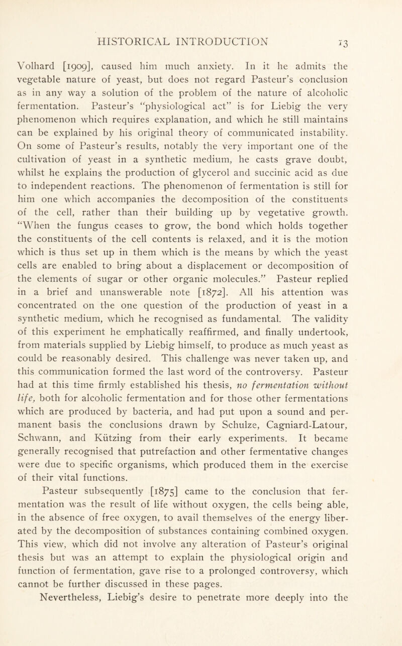 *3 Volhard [1909], caused him much anxiety. In it he admits the vegetable nature of yeast, but does not regard Pasteur’s conclusion as in any way a solution of the problem of the nature of alcoholic fermentation. Pasteur’s ‘'physiological act” is for Liebig the very phenomenon which requires explanation, and which he still maintains can be explained by his original theory of communicated instability. On some of Pasteur’s results, notably the very important one of the cultivation of yeast in a synthetic medium, he casts grave doubt, whilst he explains the production of glycerol and succinic acid as due to independent reactions. The phenomenon of fermentation is still for him one which accompanies the decomposition of the constituents of the cell, rather than their building up by vegetative growth. “When the fungus ceases to grow, the bond which holds together the constituents of the cell contents is relaxed, and it is the motion which is thus set up in them which is the means by which the yeast cells are enabled to bring about a displacement or decomposition of the elements of sugar or other organic molecules.” Pasteur replied in a brief and unanswerable note [1872]. All his attention was concentrated on the one question of the production of yeast in a synthetic medium, which he recognised as fundamental. The validity of this experiment he emphatically reaffirmed, and finally undertook, from materials supplied by Liebig himself, to produce as much yeast as could be reasonably desired. This challenge was never taken up, and this communication formed the last word of the controversv. Pasteur had at this time firmly established his thesis, no fermentation without life, both for alcoholic fermentation and for those other fermentations which are produced by bacteria, and had put upon a sound and per- manent basis the conclusions drawn by Schulze, Cagniard-Latour, Schwann, and Kiitzing from their early experiments. It became generally recognised that putrefaction and other fermentative changes were due to specific organisms, which produced them in the exercise of their vital functions. Pasteur subsequently [1875] came to the conclusion that fer- mentation was the result of life without oxygen, the cells being able, in the absence of free oxygen, to avail themselves of the energy liber- ated by the decomposition of substances containing combined oxygen. This view, which did not involve any alteration of Pasteur’s original thesis but was an attempt to explain the physiological origin and function of fermentation, gave rise to a prolonged controversy, which cannot be further discussed in these pages. Nevertheless, Liebig’s desire to penetrate more deeply into the