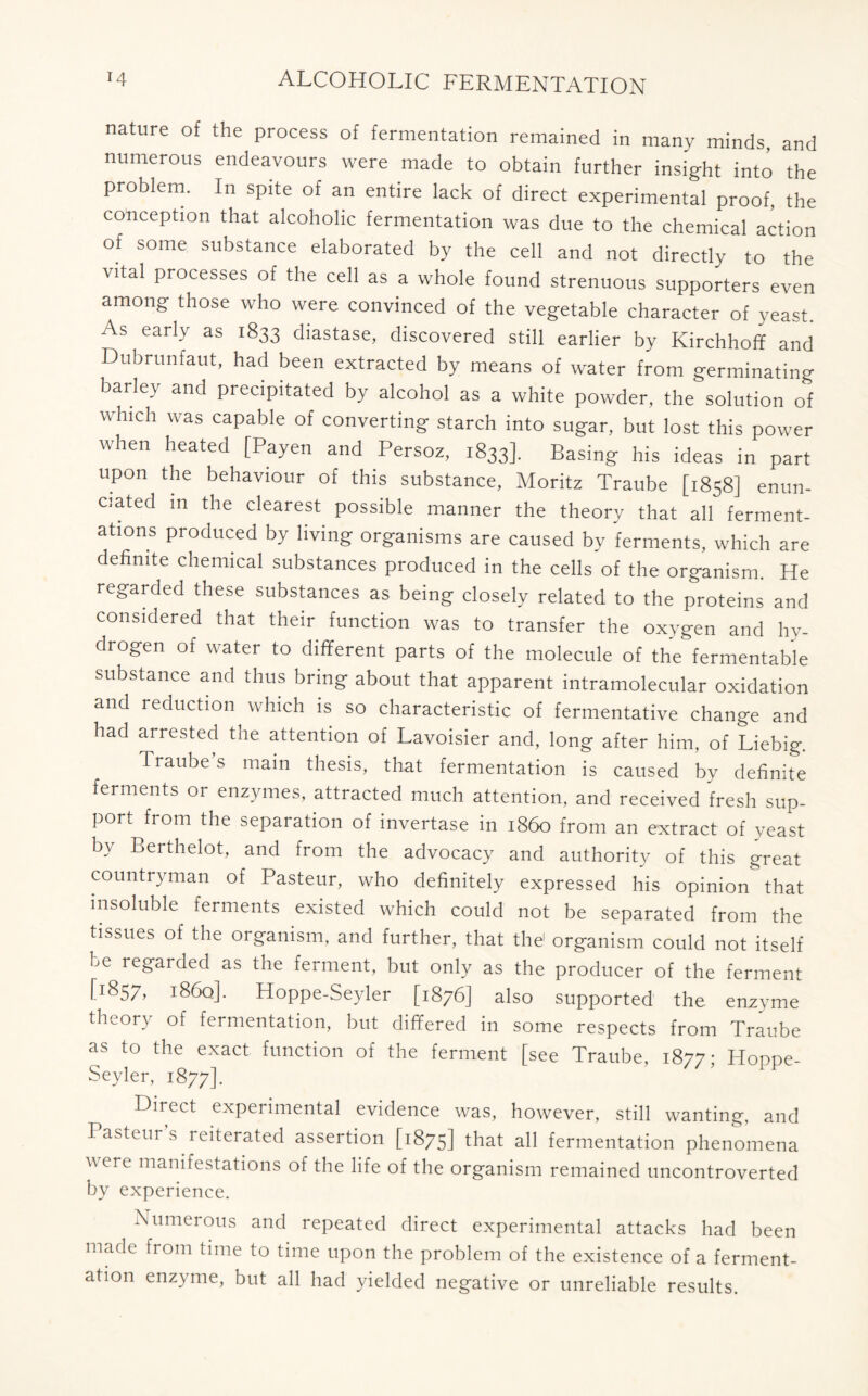 nature of the process of fermentation remained in many minds, and numerous endeavours were made to obtain further insight into the problem. In spite of an entire lack of direct experimental proof, the conception that alcoholic fermentation was due to the chemical action of some substance elaborated by the cell and not directly to the vital processes of the cell as a whole found strenuous supporters even among those who were convinced of the vegetable character of yeast. As early as 1833 diastase, discovered still earlier by Kirchhoff and Dubrunfaut, had been extracted by means of water from germinating barley and precipitated by alcohol as a white powder, the solution of which was capable of converting starch into sugar, but lost this power when heated [Payen and Persoz, 1833]. Basing his ideas in part upon the behaviour of this substance, Moritz Traube [1858] enun- ciated in the clearest possible manner the theory that all ferment- ations produced by living organisms are caused by ferments, which are definite chemical substances produced in the cells of the organism. He regarded these substances as being closely related to the proteins and considered that their function was to transfer the oxygen and hy- drogen of water to different parts of the molecule of the fermentable substance and thus bring about that apparent intramolecular oxidation and reduction which is so characteristic of fermentative change and had arrested the attention of Lavoisier and, long after him, of Liebig. Traube s main thesis, that fermentation is caused by definite ferments or enzymes, attracted much attention, and received fresh sup- port from the separation of invertase in i860 from an extract of yeast by Berthelot, and from the advocacy and authority of this great countryman of Pasteur, who definitely expressed his opinion that insoluble ferments existed which could not be separated from the tissues of the organism, and further, that the' organism could not itself be regarded as the ferment, but only as the producer of the ferment [1857, i86q], Hoppe-Seyler [1876] also supported the enzyme theory of fermentation, but differed in some respects from Traube as to the exact function of the ferment [see Traube, 1877; Ploppe- Seyler, 1877]. Direct experimental evidence was, however, still wanting-, and Pasteur’s reiterated assertion [1875] that all fermentation phenomena were manifestations of the life of the organism remained uncontroverted by experience. Numerous and repeated direct experimental attacks had been made from time to time upon the problem of the existence of a ferment- ation enzyme, but all had yielded negative or unreliable results.