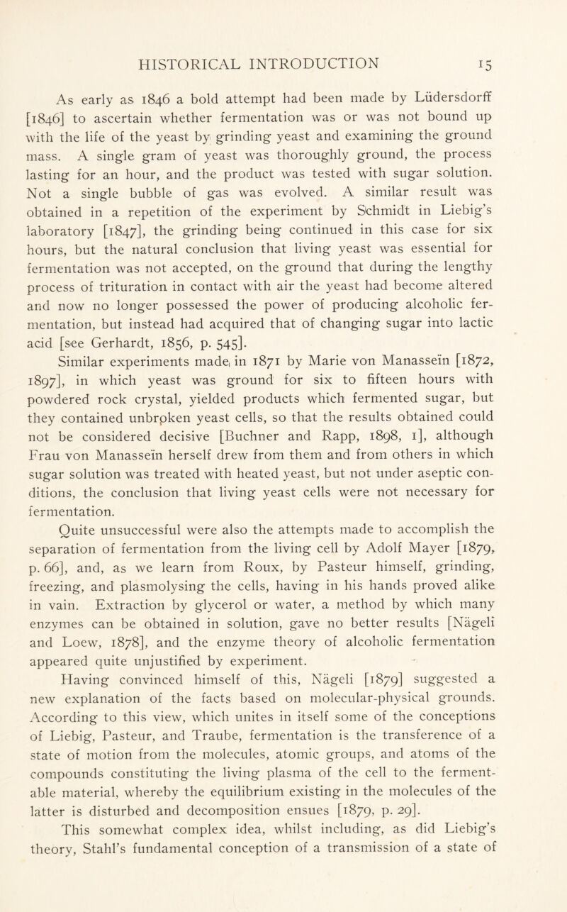 As early as 1846 a bold attempt had been made by Liidersdorff [1846] to ascertain whether fermentation was or was not bound up with the life of the yeast by grinding yeast and examining the ground mass. A single gram of yeast was thoroughly ground, the process lasting for an hour, and the product was tested with sugar solution. Not a single bubble of gas was evolved. A similar result was obtained in a repetition of the experiment by Schmidt in Liebig’s laboratory [1847], the grinding being continued in this case for six hours, but the natural conclusion that living yeast was essential for fermentation was not accepted, on the ground that during the lengthy process of trituration in contact with air the yeast had become altered and now no longer possessed the power of producing alcoholic fer- mentation, but instead had acquired that of changing sugar into lactic acid [see Gerhardt, 1856, p. 545]. Similar experiments made, in 1871 by Marie von Manassein [1872, 3:897], in which yeast was ground for six to fifteen hours with powdered rock crystal, yielded products which fermented sugar, but they contained unbrpken yeast cells, so that the results obtained could not be considered decisive [Buchner and Rapp, 1898, 1], although Frau von Manassein herself drew from them and from others in which sugar solution was treated with heated yeast, but not under aseptic con- ditions, the conclusion that living yeast cells were not necessary for fermentation. Quite unsuccessful were also the attempts made to accomplish the separation of fermentation from the living cell by Adolf Mayer [1879* p. 66], and, as we learn from Roux, by Pasteur himself, grinding, freezing, ana plasmolysing the cells, having in his hands proved alike in vain. Extraction by glycerol or water, a method by which many enzymes can be obtained in solution, gave no better results [Nageli and Loew, 1878], and the enzyme theory of alcoholic fermentation appeared quite unjustified by experiment. Having convinced himself of this, Nageli [1879] suggested a new explanation of the facts based on molecular-physical grounds. According to this view, which unites in itself some of the conceptions of Liebig, Pasteur, and Traube, fermentation is the transference of a state of motion from the molecules, atomic groups, and atoms of the compounds constituting the living plasma of the cell to the ferment- able material, whereby the equilibrium existing in the molecules of the latter is disturbed and decomposition ensues [1879, P- 29l- This somewhat complex idea, whilst including, as did Liebig’s theory, Stahl’s fundamental conception of a transmission of a state of