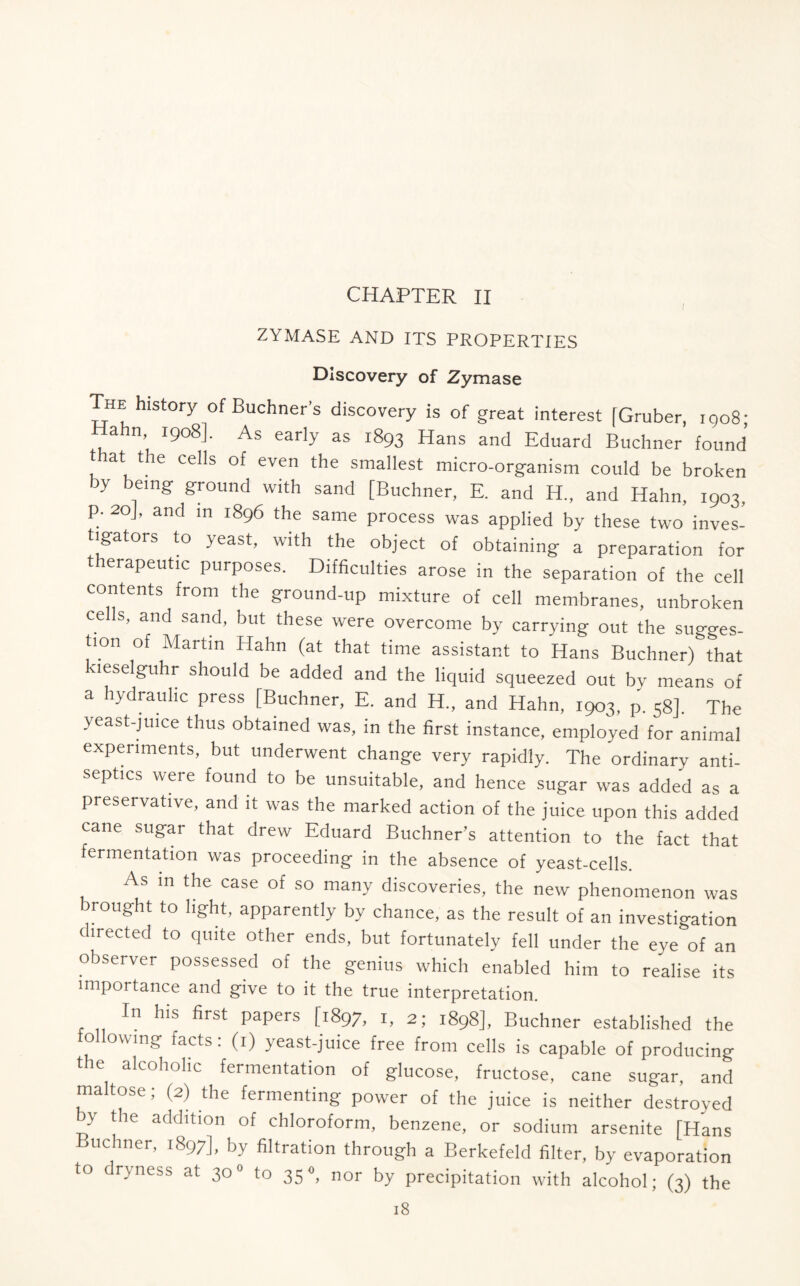 CHAPTER II ZYMASE AND ITS PROPERTIES Discovery of Zymase The history of Buchner’s discovery is of great interest [Gruber, 1908; Hahn, 1908]. As early as 1893 Hans and Eduard Buchner found t at the cells of even the smallest micro-organism could be broken by being ground with sand [Buchner, E. and H„ and Hahn, 1903, p. 20J, and in 1896 the same process was applied by these two inves- tigators to yeast, with the object of obtaining a preparation for therapeutic purposes. Difficulties arose in the separation of the cell contents from the ground-up mixture of cell membranes, unbroken cells, and sand, but these were overcome by carrying out the sugges- tion of Martin Hahn (at that time assistant to Hans BuchnerAhat kieselguhr should be added and the liquid squeezed out by means of a hydraulic press [Buchner, E. and H„ and Hahn, 1903, p. 58]. The yeast-juice thus obtained was, in the first instance, employed for animal experiments, but underwent change very rapidly. The ordinary anti- septics were found to be unsuitable, and hence sugar was added as a preservative, and it was the marked action of the juice upon this added cane sugar that drew Eduard Buchner’s attention to the fact that fermentation was proceeding in the absence of yeast-cells. As in the case of so many discoveries, the new phenomenon was brought to light, apparently by chance, as the result of an investigation directed to quite other ends, but fortunately fell under the eye of an observer possessed of the genius which enabled him to realise its importance and give to it the true interpretation. In his first papers [1897, 1, 2; 1898], Buchner established the following facts: (1) yeast-juice free from cells is capable of producing the alcoholic fermentation of glucose, fructose, cane sugar, and ma tose; (2) the fermenting power of the juice is neither destroyed by the addition of chloroform, benzene, or sodium arsenite [Hans uchner, 1897], by filtration through a Berkefeld filter, by evaporation to dryness at 300 to 35°, nor by precipitation with alcohol; (3) the