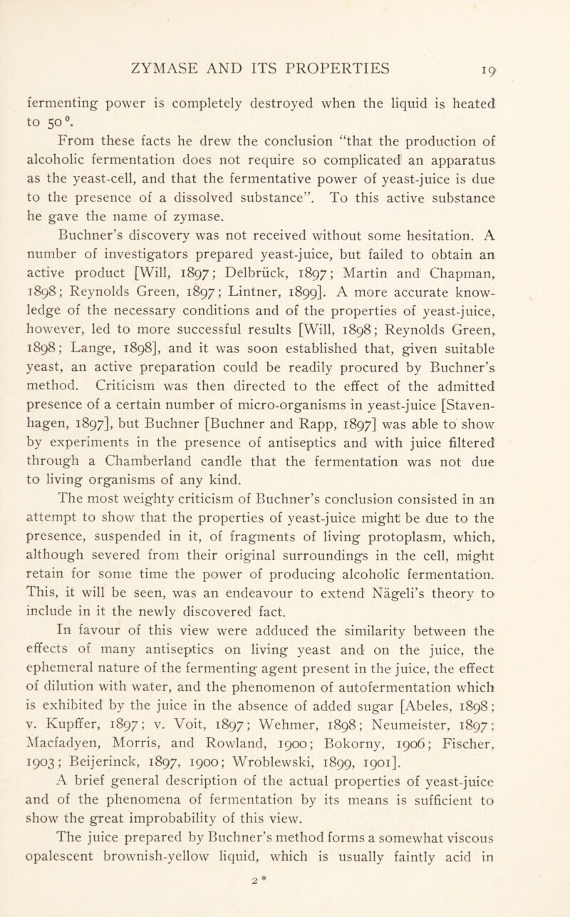 fermenting power is completely destroyed when the liquid is heated to 50 °. From these facts he drew the conclusion “that the production of alcoholic fermentation does not require so complicated an apparatus as the yeast-cell, and that the fermentative power of yeast-juice is due to the presence of a dissolved substance”. To this active substance he gave the name of zymase. Buchner’s discovery was not received without some hesitation. A number of investigators prepared yeast-juice, but failed to obtain an active product [Will, 1897; Delbriick, 1897; Martin and' Chapman,. 1898; Reynolds Green, 1897; Lintner, 1899]. A more accurate know- ledge of the necessary conditions and of the properties of yeast-juice, however, led to more successful results [Will, 1898; Reynolds Green,, 1898; Lange, 1898], and it was soon established that, given suitable yeast, an active preparation could be readily procured by Buchner’s method. Criticism was then directed to the effect of the admitted presence of a certain number of micro-organisms in yeast-juice [Staven- hagen, 1897], but Buchner [Buchner and Rapp, 1897] was able to show by experiments in the presence of antiseptics and with juice filtered through a Chamberland candle that the fermentation was not due to living organisms of any kind. The most weighty criticism of Buchner’s conclusion consisted in an attempt to show that the properties of yeast-juice might be due to the presence, suspended in it, of fragments of living protoplasm, which,, although severed from their original surroundings in the cell, might retain for some time the power of producing alcoholic fermentation. This, it will be seen, was an endeavour to extend Nageli’s theory to include in it the newly discovered fact. In favour of this view were adduced the similarity between the effects of many antiseptics on living yeast and on the juice, the ephemeral nature of the fermenting agent present in the juice, the effect of dilution with water, and the phenomenon of autofermentation which is exhibited by the juice in the absence of added sugar [Abeles, 1898; v. Kupffer, 1897; v. Voit, 1897; Wehmer, 1898; Neumeister, 1897: Macfadyen, Morris, and Rowland, 1900; Bokorny, 1906; Fischer, 1903; Beijerinck, 1897, 1900; Wroblewski, 1899, 1901]. A brief general description of the actual properties of yeast-juice and of the phenomena of fermentation by its means is sufficient to show the great improbability of this view. The juice prepared by Buchner’s method forms a somewhat viscous opalescent brownish-yellow liquid, which is usually faintly acid in