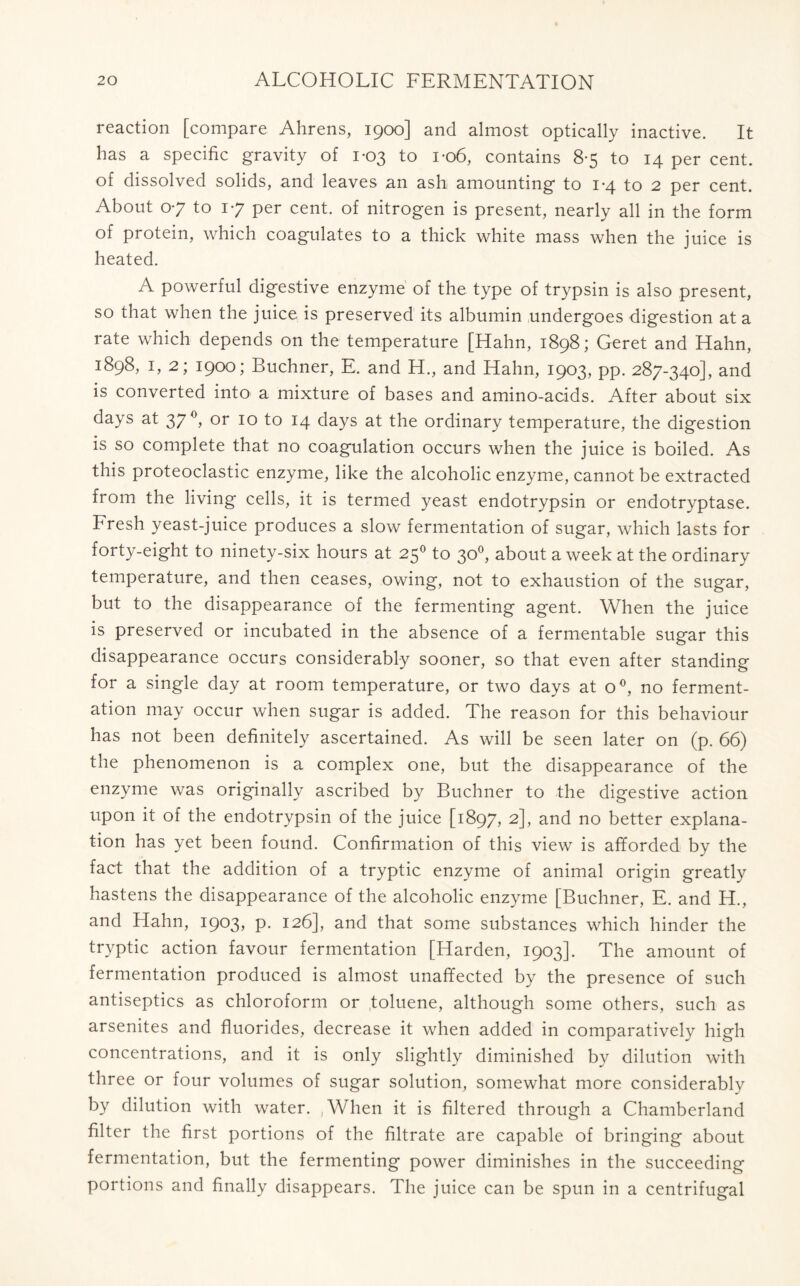 reaction [compare Ahrens, 1900] and almost optically inactive. It has a specific gravity of 1-03 to 1-06, contains 8-5 to 14 per cent, of dissolved solids, and leaves an ash amounting to 1-4 to 2 per cent. About 07 to 17 per cent, of nitrogen is present, nearly all in the form of protein, which coagulates to a thick white mass when the juice is heated. A powerful digestive enzyme of the type of trypsin is also present, so that when the juice is preserved its albumin undergoes digestion at a rate which depends on the temperature [Hahn, 1898; Geret and Hahn, 1898, 1, 2; 1900; Buchner, E. and H., and Hahn, 1903, pp. 287-340], and is converted into a mixture of bases and amino-acids. After about six days at 37 °, or 10 to 14 days at the ordinary temperature, the digestion is so complete that no coagulation occurs when the juice is boiled. As this proteoclastic enzyme, like the alcoholic enzyme, cannot be extracted from the living cells, it is termed yeast endotrypsin or endotryptase. Fresh yeast-juice produces a slow fermentation of sugar, which lasts for forty-eight to ninety-six hours at 250 to 30°, about a week at the ordinary temperature, and then ceases, owing, not to exhaustion of the sugar, but to the disappearance of the fermenting agent. When the juice is preserved or incubated in the absence of a fermentable sugar this disappearance occurs considerably sooner, so that even after standing for a single day at room temperature, or two days at o°, no ferment- ation may occur when sugar is added. The reason for this behaviour has not been definitely ascertained. As will be seen later on (p. 66) the phenomenon is a complex one, but the disappearance of the enzyme was originally ascribed by Buchner to the digestive action upon it of the endotrypsin of the juice [1897, 2], and no better explana- tion has yet been found. Confirmation of this view is afforded by the fact that the addition of a tryptic enzyme of animal origin greatly hastens the disappearance of the alcoholic enzyme [Buchner, E. and H., and Hahn, 1903, P- 126], and that some substances which hinder the tryptic action favour fermentation [Harden, 1903]. The amount of fermentation produced is almost unaffected by the presence of such antiseptics as chloroform or toluene, although some others, such as arsenites and fluorides, decrease it when added in comparatively high concentrations, and it is only slightly diminished by dilution with three or four volumes of sugar solution, somewhat more considerably by dilution with water. ,When it is filtered through a Chamberland filter the first portions of the filtrate are capable of bringing about fermentation, but the fermenting power diminishes in the succeeding portions and finally disappears. The juice can be spun in a centrifugal