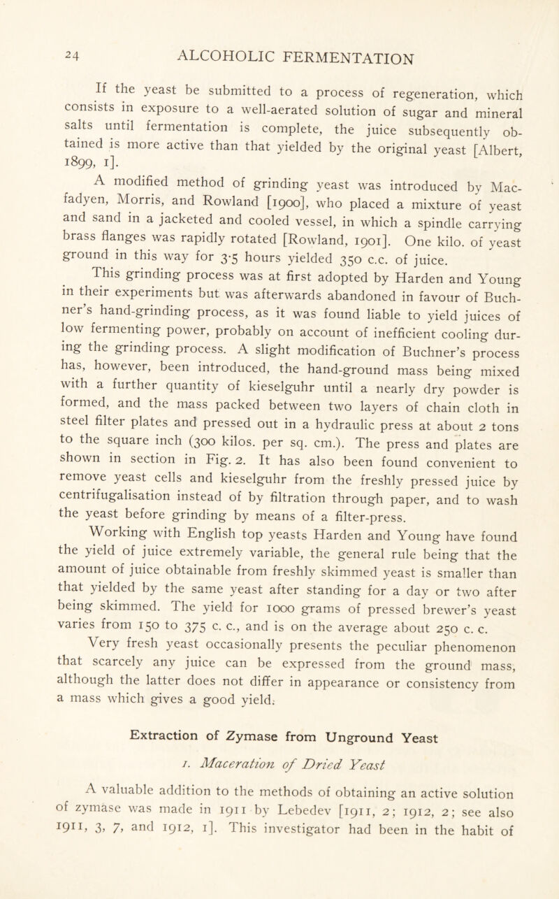 If the yeast be submitted to a process of regeneration, which consists in exposure to a well-aerated solution of sugar and mineral salts until fermentation is complete, the juice subsequently ob- tained is more active than that yielded by the original yeast [Albert, 1899, 1]. A modified method of grinding yeast was introduced by Mac- fadyen, Morris, and Rowland [1900], who placed a mixture of yeast and sand in a jacketed and cooled vessel, in which a spindle carrying brass flanges was rapidly rotated [Rowland, 1901]. One kilo, of yeast ground in this way for 3*5 hours yielded 350 c.c. of juice. This grinding process was at first adopted by Harden and Young m their experiments but was afterwards abandoned in favour of Buch- ner’s hand-grinding process, as it was found liable to yield juices of low fermenting power, probably on account of inefficient cooling dur- ing the grinding process. A slight modification of Buchner’s process has, however, been introduced, the hand-ground mass being mixed with a further quantity of kieselguhr until a nearly dry powder is formed, and the mass packed between two layers of chain cloth in steel filter plates and pressed out in a hydraulic press at about 2 tons to the square inch (300 kilos, per sq. cm.). The press and plates are shown in section in Fig. 2. It has also been found convenient to remove yeast cells and kieselguhr from the freshly pressed juice by centrifugalisation instead of by filtration through paper, and to wash the yeast before grinding by means of a filter-press. Working with English top yeasts Harden and Young have found the yield of juice extremely variable, the general rule being that the amount of juice obtainable from, freshly skimmed yeast is smaller than that yielded by the same yeast after standing for a day or two after being skimmed. The yield for 1000 grams of pressed brewer’s yeast varies from 150 to 375 c. c., and is on the average about 250 c. c. Very fresh yeast occasionally presents the peculiar phenomenon that scarcely any juice can be expressed from the ground mass, although the latter does not differ in appearance or consistency from a mass which gives a good yield. Extraction of Zymase from Unground Yeast /. Maceration of Dried Yeast A valuable addition to the methods of obtaining an active solution of zymase was made in 1911 by Lebedev [1911, 2; 1912, 2; see also I91I> 3> 7> and I9I2> *]• This investigator had been in the habit of