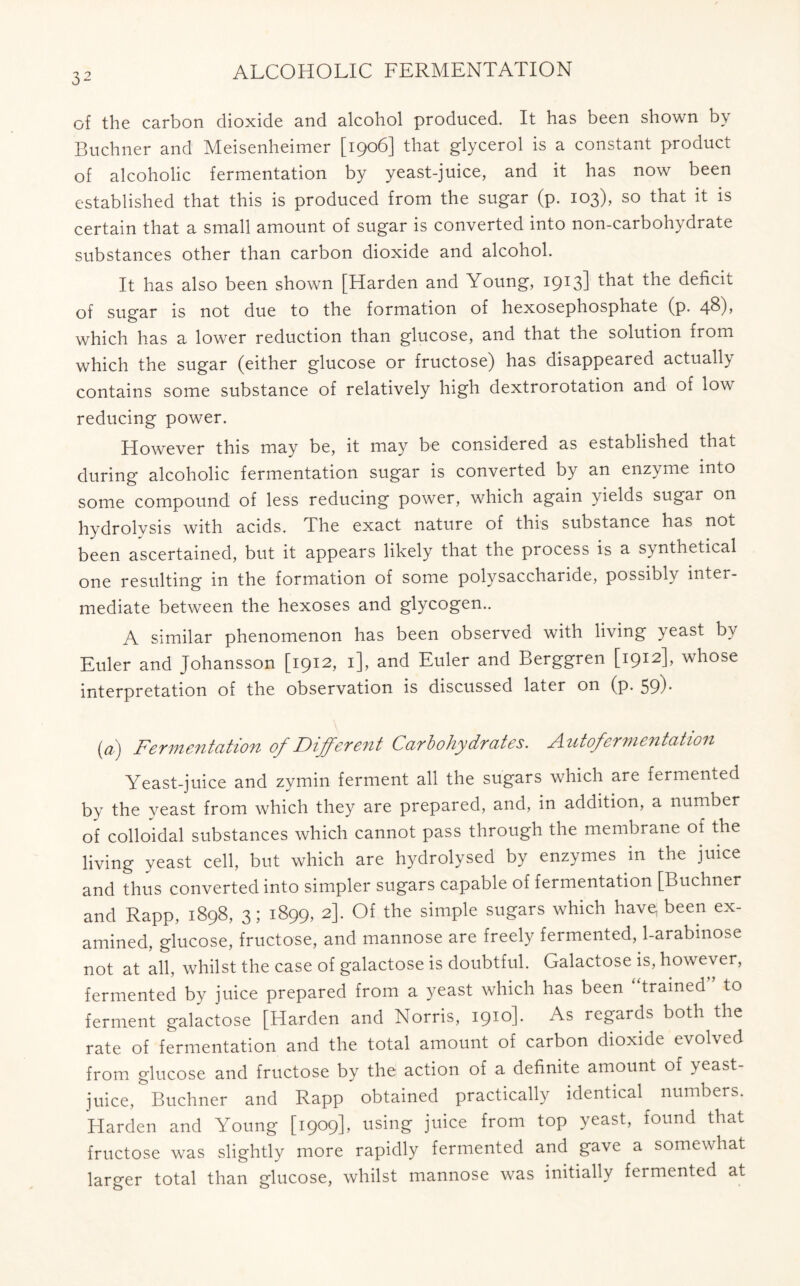 of the carbon dioxide and alcohol produced. It has been shown by Buchner and Meisenheimer [1906] that glycerol is a constant product of alcoholic fermentation by yeast-juice, and it has now been established that this is produced from the sugar (p. 103), so that it is certain that a small amount of sugar is converted into non-carbohydrate substances other than carbon dioxide and alcohol. It has also been shown [Harden and Young, I9I3] deficit of sugar is not due to the formation of hexosephosphate (p. 4&)> which has a lower reduction than glucose, and that the solution from which the sugar (either glucose or fructose) has disappeared actually contains some substance of relatively high dextrorotation and of low reducing power. However this may be, it may be considered as established that during alcoholic fermentation sugar is converted by an enzyme into some compound of less reducing power, which again yields sugar on hydrolvsis with acids. The exact nature of this substance has not been ascertained, but it appears likely that the process is a synthetical one resulting in the formation of some polysaccharide, possibly inter- mediate between the hexoses and glycogen.. A similar phenomenon has been observed with living yeast by Euler and Johansson [1912, 1], and Euler and Berggren [1912], whose interpretation of the observation is discussed later on (p. 59). (a) Fermentation of Different Carbohydrates. Autofermentation Yeast-juice and zymin ferment all the sugars which are fermented by the yeast from which they are prepared, and, in addition, a number of colloidal substances which cannot pass through the membrane of the living yeast cell, but which are hydrolysed by enzymes in the juice and thus converted into simpler sugars capable of fermentation [Buchner and Rapp, 1898, 3; 1899, 2]. Of the simple sugars which have; been ex- amined, glucose, fructose, and mannose are freely fermented, 1-arabinose not at all, whilst the case of galactose is doubtful. Galactose is, however, fermented by juice prepared from a yeast which has been “trained” to ferment galactose [Harden and Norris, 1910]. As regards both the rate of fermentation and the total amount of carbon dioxide evolved from glucose and fructose by the action of a definite amount of yeast juice, Buchner and Rapp obtained practically identical numbers. Harden and Young [1909], using juice from top yeast, found that fructose was slightly more rapidly fermented and gave a somewhat larger total than glucose, whilst mannose was initially fermented at