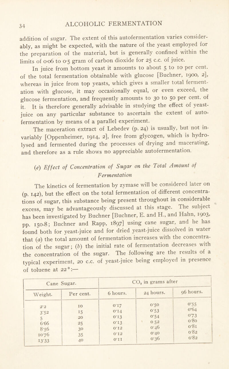 addition of sugar. The extent of this autofermentation varies consider- ably, as might be expected, with the nature of the yeast employed for the preparation of the material, but is generally confined within the limits of o-o6 to 0-5 gram of carbon dioxide for 25 c.c. of juice. In juice from bottom yeast it amounts to about 5 to 10 per cent, of the total fermentation obtainable with glucose [Buchner, 1900, 2], whereas in juice from top yeasts, which gives a smaller total ferment- ation with glucose, it may occasionally equal, or even exceed, the glucose fermentation, and frequently amounts to 30 to 50 per cent, of it. It is therefore generally advisable in studying the effect of \ east- juice on any particular substance to ascertain the extent of auto- fermentation by means, of a parallel experiment. The maceration extract of Lebedev (p. 24) is usually, but not in- variably [Oppenheimer, 1914, 2], free from glycogen, which is hydro- lysed and fermented during the processes of drying and macerating, and therefore as a rule shows no appreciable autofermentation. 0) Effect of Concentration of Sugar on the Total Amount of Fermentation The kinetics of fermentation by zymase will be considered later on (p. 142), but the effect on the total fermentation of different concentra- tions of sugar, this substance being present throughout in considerable excess, may be advantageously discussed at this stage. The subject has been investigated by Buchner [Buchner, E. and H., and Hahn, 1903? pp. 150-8; Buchner and Rapp, 1897] using cane sugar, and he has found both for yeast-juice and for dried yeast-juice dissolved in water that (a) the total amount of fermentation increases with the concentra- tion of the sugar; (b) the initial rate of fermentation decreases with the concentration of the sugar. The following are the results of a typical experiment, 20 c.c. of yeast-juice being employed in presence of toluene at 220:— Cane Sugar. C02 in grams after Weight. Per cent. 6 hours. 24 hours. 96 hours. 2*2 3'52 5 6'66 8-56 1076 I3’33 10 15 20 25 30 35 40 0U7 0-14 0-13 0-13 O' 12 O' 12 O'11 070 0'53 0-54 0 52 0-46 0-40 076 0’55 0*64 073 0'8o o'8i 082 0'82