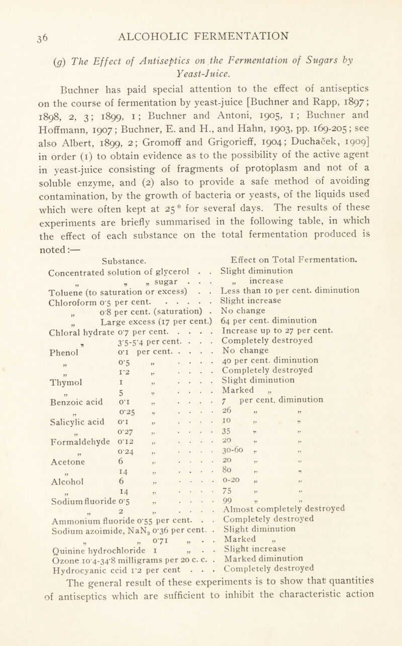 3^ (g) The Effect of Antiseptics on the Fermentation of Sugars by Yeast-Juice. Buchner has paid special attention to the effect of antiseptics on the course of fermentation by yeast-juice [Buchner and Rapp, 1897; 1898, 2, 3; 1899, 1; Buchner and Antoni, 1905, 1; Buchner and Hoffmann, 1907; Buchner, E. and H., and Hahn, 1903, pp. 169-205; see also Albert, 1899, 2; Gromofif and Grigoriefif, 1904; Duchacek, 1909] in order (1) to obtain evidence as to the possibility of the active agent in yeast-juice consisting of fragments of protoplasm and not of a soluble enzyme, and (2) also to provide a safe method of avoiding contamination, by the growth of bacteria or yeasts, of the liquids used which were often kept at 25 0 for several days. The results of these experiments are briefly summarised in the following table, in which the effect of each substance on the total fermentation produced is noted:— Substance. Concentrated solution of glycerol . . „ r * sugar . . . Toluene (to saturation or excess) . . Chloroform 0-5 per cent „ 0 8 per cent, (saturation) . „ Large excess (17 per cent.) Effect on Total Fermentation. Slight diminution „ increase Less than 10 per cent, diminution Slight increase No change 64 per cent, diminution Chloral hydrate 07 p er cent. . . . . Increase up to 27 per cent. J) 37-5-4 per cent. . . . Completely destroyed Phenol O’l per cent. . . . . No change y j 07 yy . . . 40 per cent, diminution j j I’2 yy . . . Completely destroyed Thymol I yy . . . Slight diminution 5 V . . . Marked „ yy Benzoic acid O’l yy . . . 7 per cent, diminution yy 0-25 V . . . 26 ,, » Salicylic acid O-I yy • . . . 10 ,, Tt yy 0-27 yy * • • • 35 v ” Formaldehyde O’ 12 yy . . . 20 „ yy 024 yy . . . 30-60 ,, Acetone 6 yy , • . 20 yy 77 yy 14 yy . . . 80 ,. Alcohol 6 yy . . . 0-20 „ „ yy 14 yy • •• 75 Sodium fluoride 07 yy • • • 99 v ” 77 Ammonium fluoride 075 Per cent Sodium azoimide, NaN3 076 per cent „ „ 071 Quinine hydrochloride 1 Ozone 10-4-34-8 milligrams per 20 c. c. Hydrocyanic ccid i'2 per cent Completely destroyed Slight diminution Marked „ Slight increase Marked diminution Completely destroyed The general result of these experiments is to show that quantities of antiseptics which are sufficient to inhibit the characteristic action