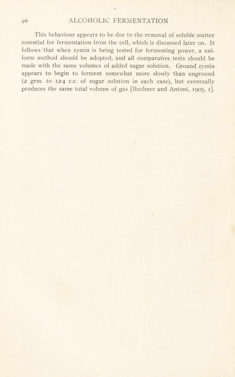 This behaviour appears to be due to the removal of soluble matter essential for fermentation from the cell, which, is discussed later on. It follows that when zymin is being tested for fermenting power, a uni- form method should be adopted, and all comparative tests should be made with the same volumes of added sugar solution. Ground zymin appears to begin to ferment somewhat more slowly than unground (2 grm. to 12-4 c.c. of sugar solution in each case), but eventually produces the same total volume of gas [Buchner and Antoni, 1905, 1].