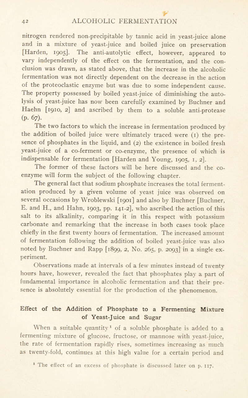 nitrogen rendered non-precipitable by tannic acid in yeast-juice alone and in a mixture of yeast-juice and boiled juice on preservation [Harden, 1905]. The anti-autolytic effect, however, appeared to vary independently of the effect on the fermentation, and the con- clusion was drawn, as stated above, that the increase in the alcoholic fermentation was not directly dependent on the decrease in the action of the proteoclastic enzyme but was due to some independent cause. The property possessed by boiled yeast-juice of diminishing the auto- lysis of yeast-juice has now been carefully examined by Buchner and Haehn [1910, 2] and ascribed by them to a soluble anti-protease (P- 67). The two factors to which the increase in fermentation produced by the addition of boiled juice were ultimately traced were (1) the pre- sence of phosphates in the liquid, and (2) the existence in boiled fresh yeast-juice of a co-ferment or co-enzyme, the presence of which is indispensable for fermentation [Harden and Young, 1905, 1, 2]. The former of these factors will be here discussed and the co- enzyme will form the subject of the following chapter. The general fact that sodium phosphate increases the total ferment- ation produced by a given volume of yeast juice was observed on several occasions by Wroblewski [1901] and also by Buchner [Buchner, E. and H., and Hahn, 1903, pp. 141-2], who ascribed the action of this salt to its alkalinity, comparing it in this respect with potassium carbonate and remarking that the increase in both cases took place chiefly in the first twenty hours of fermentation. The increased amount of fermentation following the addition of boiled yeast-juice was also noted by Buchner and Rapp [1899, 2, No. 265, p. 2093] in a single ex- periment. Observations made at intervals of a few minutes instead of twenty hours have, however, revealed the fact that phosphates play a part of fundamental importance in alcoholic fermentation and that their pre- sence is absolutely essential for the production of the phenomenon. Effect of the Addition of Phosphate to a Fermenting Mixture of Yeast-Juice and Sugar When a suitable quantity1 of a soluble phosphate is added to a fermenting mixture of glucose, fructose, or mannose with yeast-juice, the rate of fermentation rapidly rises, sometimes increasing as much as twenty-fold, continues at this high value for a certain period and 1 The effect of an excess of phosphate is discussed later on p. 117.