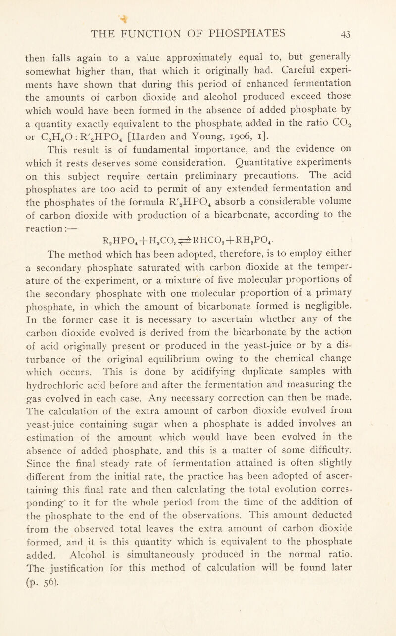 then falls again to a value approximately equal to, but generally somewhat higher than, that which it originally had. Careful experi- ments have shown that during this period of enhanced fermentation the amounts of carbon dioxide and alcohol produced exceed those which would have been formed in the absence of added phosphate by a quantity exactly equivalent to the phosphate added in the ratio C02 or C2H60: R'2HP04 [Harden and Young, 1906, 1]. This result is of fundamental importance, and the evidence on which it rests deserves some consideration. Quantitative experiments on this subject require certain preliminary precautions. The acid phosphates are too acid to permit of any extended fermentation and the phosphates of the formula R'2HP04 absorb a considerable volume of carbon dioxide with production of a bicarbonate, according to the reaction:— r2hpo4+h2co3^rhco3+rh2po4. The method which has been adopted, therefore, is to employ either a secondary phosphate saturated with carbon dioxide at the temper- ature of the experiment, or a mixture of five molecular proportions of the secondary phosphate with one molecular proportion of a primary phosphate, in which the amount of bicarbonate formed is negligible. In the former case it is necessary to ascertain whether any of the carbon dioxide evolved is derived from the bicarbonate by the action of acid originally present or produced in the yeast-juice or by a dis- turbance of the original equilibrium owing to the chemical change which occurs. This is done by acidifying duplicate samples with hydrochloric acid before and after the fermentation and measuring the gas evolved in each case. Any necessary correction can then be made. The calculation of the extra amount of carbon dioxide evolved from yeast-juice containing sugar when a phosphate is added involves an estimation of the amount which would have been evolved in the absence of added phosphate, and this is a matter of some difficulty. Since the final steady rate of fermentation attained is often slightly different from the initial rate, the practice has been adopted of ascer- taining this final rate and then calculating the total evolution corres- ponding' to it for the whole period from the time of the addition of the phosphate to the end of the observations. This amount deducted from the observed total leaves the extra amount of carbon dioxide formed, and it is this quantity which is equivalent to the phosphate added. Alcohol is simultaneously produced in the normal ratio. The justification for this method of calculation will be found later (p- 56).