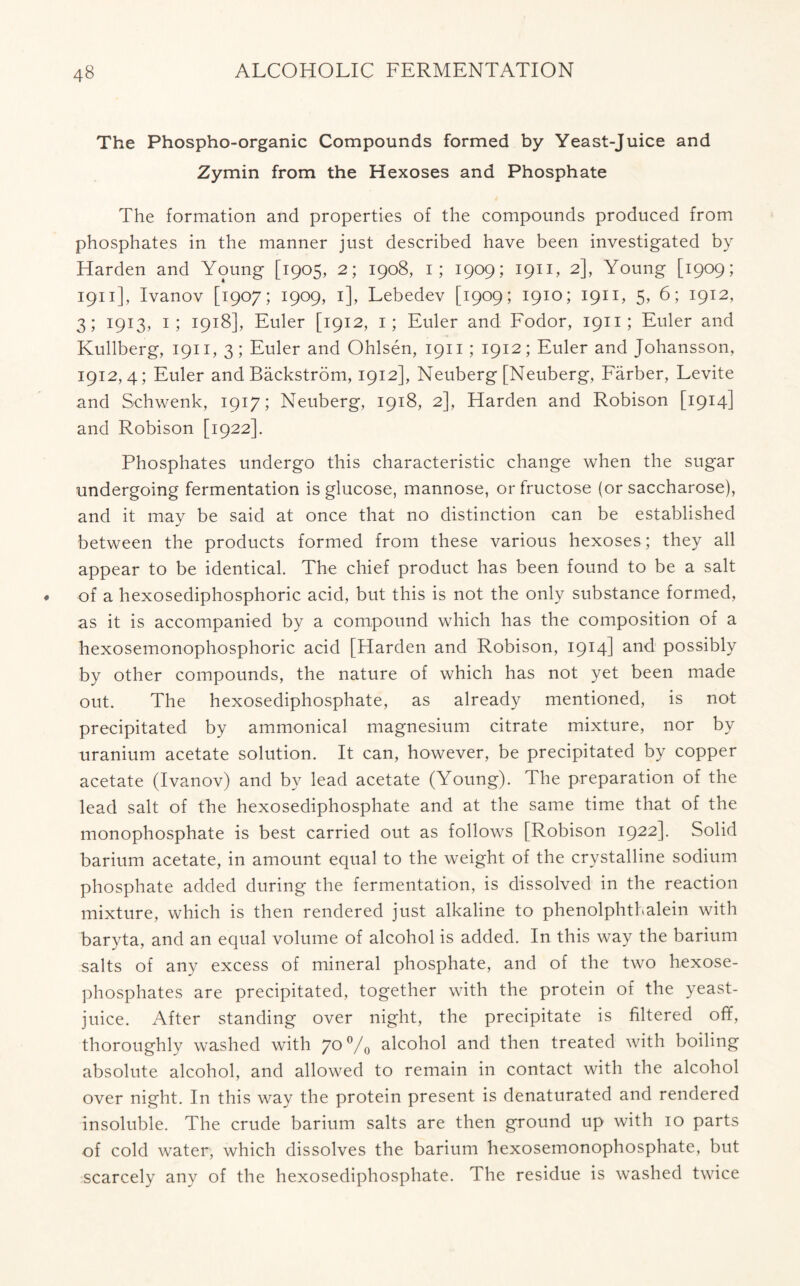 The Phospho-organic Compounds formed by Yeast-Juice and Zymin from the Hexoses and Phosphate The formation and properties of the compounds produced from phosphates in the manner just described have been investigated by Harden and Young [1905, 2; 1908, 1; 1909; 1911, 2], Young [1909; 1911], Ivanov [1907; 1909, 1], Lebedev [1909; 1910; 1911, 5, 6; 1912, 3; 1913, 1; 1918], Euler [1912, 1; Euler and Fodor, 1911; Euler and Kullberg, 1911, 3; Euler and Ohlsen, 1911 ; 1912; Euler and Johansson, 1912,4; Euler and Backstrom, 1912], Neuberg [Neuberg, Farber, Levite and Schwenk, 1917; Neuberg, 1918, 2], Harden and Robison [1914] and Robison [1922]. Phosphates undergo this characteristic change when the sugar undergoing fermentation is glucose, mannose, or fructose (or saccharose), and it may be said at once that no distinction can be established between the products formed from these various hexoses; they all appear to be identical. The chief product has been found to be a salt of a hexosediphosphoric acid, but this is not the only substance formed, as it is accompanied by a compound which has the composition of a hexosemonophosphoric acid [Harden and Robison, 1914] and possibly by other compounds, the nature of which has not yet been made out. The hexosediphosphate, as already mentioned, is not precipitated by ammonical magnesium citrate mixture, nor by uranium acetate solution. It can, however, be precipitated by copper acetate (Ivanov) and by lead acetate (Young). The preparation of the lead salt of the hexosediphosphate and at the same time that of the monophosphate is best carried out as follows [Robison 1922]. Solid barium acetate, in amount equal to the weight of the crystalline sodium phosphate added during the fermentation, is dissolved in the reaction mixture, which is then rendered just alkaline to phenolphthalein with baryta, and an equal volume of alcohol is added. In this way the barium salts of any excess of mineral phosphate, and of the two hexose- phosphates are precipitated, together with the protein of the yeast- juice. After standing over night, the precipitate is filtered off, thoroughly washed with 7°°/o alcohol and then treated with boiling absolute alcohol, and allowed to remain in contact with the alcohol over night. In this way the protein present is denaturated and rendered insoluble. The crude barium salts are then ground up with 10 parts of cold water, which dissolves the barium hexosemonophosphate, but scarcely any of the hexosediphosphate. The residue is washed twice