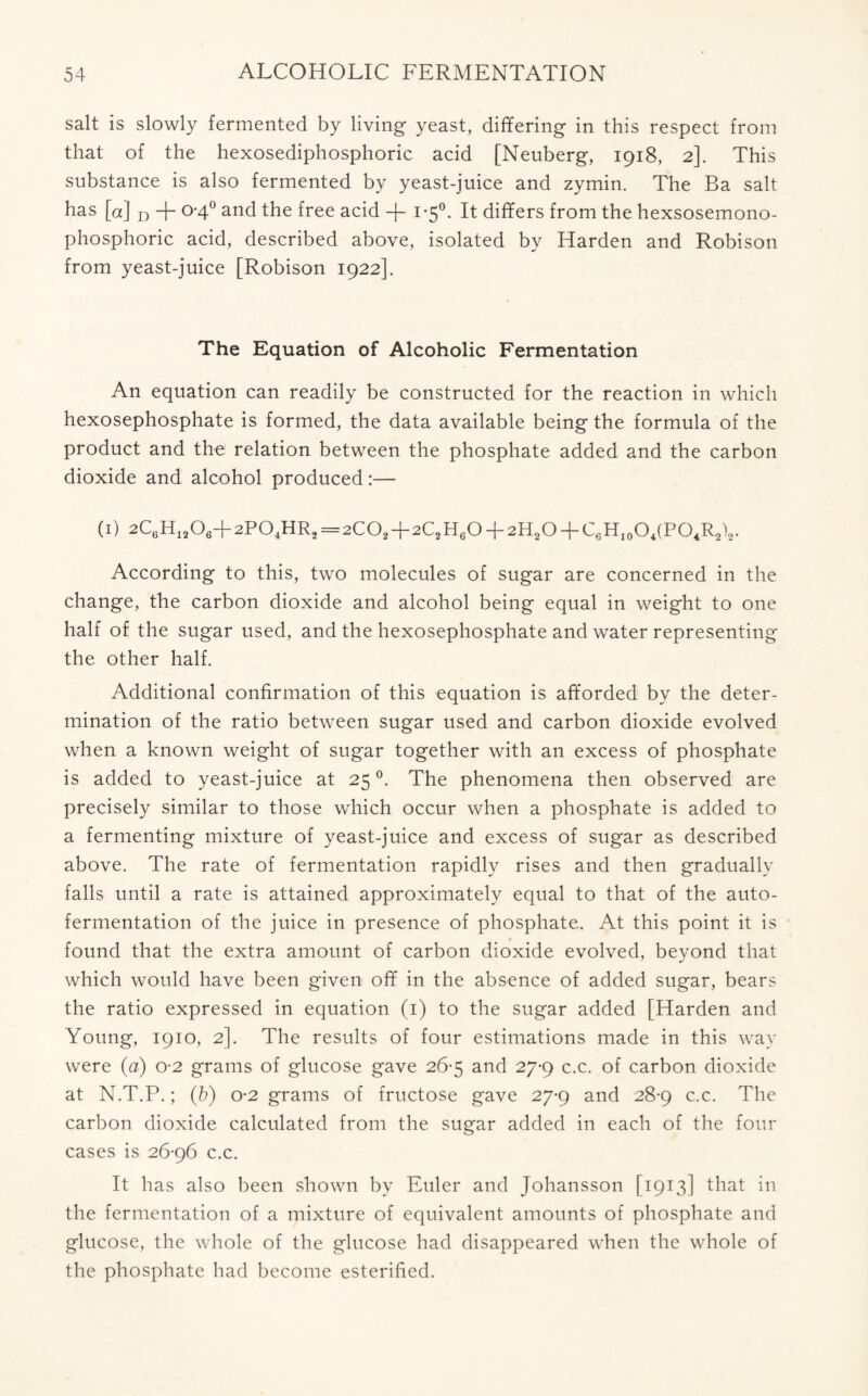 salt is slowly fermented by living yeast, differing in this respect from that of the hexosediphosphoric acid [Neuberg, 1918, 2]. This substance is also fermented by yeast-juice and zymin. The Ba salt has [a] D + 0-4° and the free acid -f 1-5°. It differs from the hexsosemono- phosphoric acid, described above, isolated by Harden and Robison from yeast-juice [Robison 1922]. The Equation of Alcoholic Fermentation An equation can readily be constructed for the reaction in which hexosephosphate is formed, the data available being the formula of the product and the relation between the phosphate added and the carbon dioxide and alcohol produced:— (1) 2C6H13O6-f2PO4HR2=2CO2+2C2H6O + 2H2O-FC6H10O4(PO4R2)2. According to this, two molecules of sugar are concerned in the change, the carbon dioxide and alcohol being equal in weight to one half of the sugar used, and the hexosephosphate and water representing the other half. Additional confirmation of this equation is afforded by the deter- mination of the ratio between sugar used and carbon dioxide evolved when a known weight of sugar together with an excess of phosphate is added to yeast-juice at 25 °. The phenomena then observed are precisely similar to those which occur when a phosphate is added to a fermenting mixture of yeast-juice and excess of sugar as described above. The rate of fermentation rapidly rises and then gradually falls until a rate is attained approximately equal to that of the auto- fermentation of the juice in presence of phosphate. At this point it is found that the extra amount of carbon dioxide evolved, beyond that which would have been given off in the absence of added sugar, bears the ratio expressed in equation (1) to the sugar added [Harden and Young, 1910, 2]. The results of four estimations made in this way were (a) o-2 grams of glucose gave 26-5 and 27*9 c.c. of carbon dioxide at N.T.P.; (&) o-2 grams of fructose gave 27-9 and 28-9 c.c. The carbon dioxide calculated from the sugar added in each of the four cases is 26-96 c.c. It has also been shown by Euler and Johansson [1913] that in the fermentation of a mixture of equivalent amounts of phosphate and glucose, the whole of the glucose had disappeared when the whole of the phosphate had become esterified.