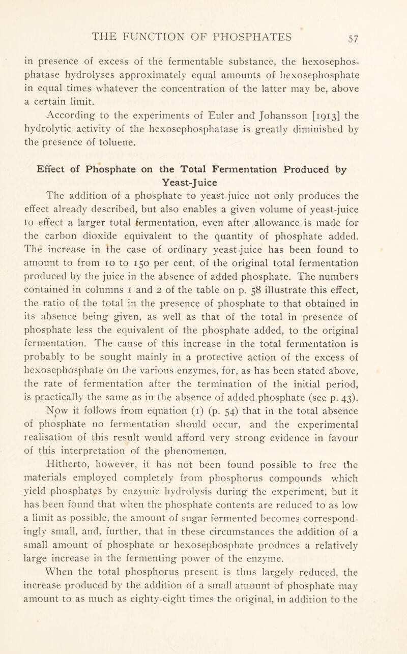 in presence of excess of the fermentable substance, the hexosephos- phatase hydrolyses approximately equal amounts of hexosephosphate in equal times whatever the concentration of the latter may be, above a certain limit. According to the experiments of Euler and Johansson [1913] the hydrolytic activity of the hexosephosphatase is greatly diminished by the presence of toluene. Effect of Phosphate on the Total Fermentation Produced by Yeast-Juice The addition of a phosphate to yeast-juice not only produces the effect already described, but also enables a given volume of yeast-juice to effect a larger total fermentation, even after allowance is made for the carbon dioxide equivalent to the quantity of phosphate added. The increase in the case of ordinary yeast-juice has been found to amount to from 10 to 150 per cent, of the original total fermentation produced by the juice in the absence of added phosphate. The numbers contained in columns 1 and 2 of the table on p. 58 illustrate this effect, the ratio of the total in the presence of phosphate to that obtained in its absence being given, as well as that of the total in presence of phosphate less the equivalent of the phosphate added, to the original fermentation. The cause of this increase in the total fermentation is probably to be sought mainly in a protective action of the excess of hexosephosphate on the various enzymes, for, as has been stated above, the rate of fermentation after the termination of the initial period, is practically the same as in the absence of added phosphate (see p. 43). Now it follows from equation (1) (p. 54) that in the total absence of phosphate no fermentation should occur, and the experimental realisation of this result would afford very strong evidence in favour of this interpretation of the phenomenon. Hitherto, however, it has not been found possible to free the materials employed completely from phosphorus compounds which yield phosphates by enzymic hydrolysis during the experiment, but it has been found that when the phosphate contents are reduced to as low a limit as possible, the amount of sugar fermented becomes correspond- ingly small, and, further, that in these circumstances the addition of a small amount of phosphate or hexosephosphate produces a relatively large increase in the fermenting power of the enzyme. When the total phosphorus present is thus largely reduced, the increase produced by the addition of a small amount of phosphate may amount to as much as eighty-eight times the original, in addition to the