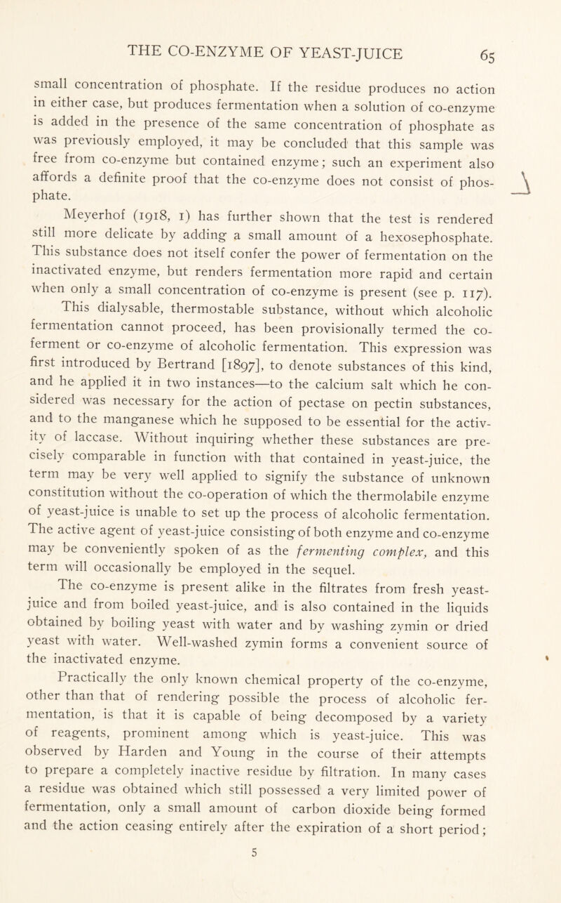 small concentration of phosphate. If the residue produces no action in either case, but produces fermentation when a solution of co-enzyme is added in the presence of the same concentration of phosphate as was previously employed, it may be concluded that this sample was free from co-enzyme but contained enzyme; such an experiment also affords a definite proof that the co-enzyme does not consist of phos- phate. Meyerhof (1918, 1) has further shown that the test is rendered still more delicate by adding- a small amount of a hexosephosphate. This substance does not itself confer the power of fermentation on the inactivated enzyme, but renders fermentation more rapid and certain when only a small concentration of co-enzyme is present (see p. 117). This dialysable, thermostable substance, without which alcoholic fermentation cannot proceed, has been provisionally termed the co- ferment or co-enzyme of alcoholic fermentation. This expression was first introduced by Bertrand [1897], to denote substances of this kind, and he applied it in two instances—to the calcium salt which he con- sidered was necessary for the action of pectase on pectin substances, and to the manganese which he supposed to be essential for the activ- it\ of laccase. Without inquiring whether these substances are pre- cisel} comparable in function with that contained in yeast-juice, the term may be very well applied to signify the substance of unknown constitution without the co-operation of which the thermolabile enzyme of yeast-juice is unable to set up the process of alcoholic fermentation. The active agent of yeast-juice consisting of both enzyme and co-enzyme may be conveniently spoken of as the fermenting complex, and this term will occasionally be employed in the sequel. The co-enzyme is present alike in the filtrates from fresh yeast- juice and from boiled yeast-juice, and is also contained in the liquids obtained by boiling yeast with water and by washing zymin or dried yeast with water. Well-washed zymin forms a convenient source of the inactivated enzyme. Practically the only known chemical property of the co-enzyme, other than that of rendering possible the process of alcoholic fer- mentation, is that it is capable of being decomposed by a variety of reagents, prominent among which is yeast-juice. This was observed by Harden and Young in the course of their attempts to prepare a completely inactive residue by filtration. In many cases a residue was obtained which still possessed a very limited power of fermentation, only a small amount of carbon dioxide being formed and the action ceasing entirely after the expiration of a short period; 5