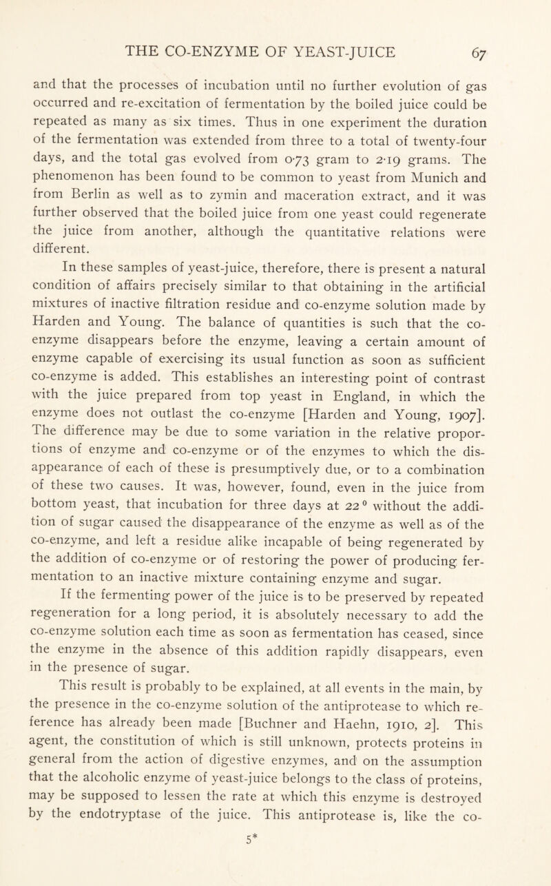 and that the processes of incubation until no further evolution of gas occurred and re-excitation of fermentation by the boiled juice could be repeated as many as six times. Thus in one experiment the duration of the fermentation was extended from three to a total of twenty-four days, and the total gas evolved from 0-73 gram to 2*19 grams. The phenomenon has been found to be common to yeast from Munich and from Berlin as well as to zymin and maceration extract, and it was further observed that the boiled juice from one yeast could regenerate the juice from another, although the quantitative relations were different. In these samples of yeast-juice, therefore, there is present a natural condition of affairs precisely similar to that obtaining in the artificial mixtures of inactive filtration residue and co-enzyme solution made by Harden and Young. The balance of quantities is such that the co- enzyme disappears before the enzyme, leaving a certain amount of enzyme capable of exercising its usual function as soon as sufficient co-enzyme is added. This establishes an interesting point of contrast with the juice prepared from top yeast in England, in which the enzyme does not outlast the co-enzyme [Harden and Young, 1907]. The difference may be due to some variation in the relative propor- tions of enzyme and co-enzyme or of the enzymes to which the dis- appearance of each of these is presumptively due, or to a combination of these two causes. It was, however, found, even in the juice from bottom yeast, that incubation for three days at 22 0 without the addi- tion of sugar caused the disappearance of the enzyme as well as of the co-enzyme, and left a residue alike incapable of being regenerated by the addition of co-enzyme or of restoring the power of producing fer- mentation to an inactive mixture containing enzyme and sugar. If the fermenting power of the juice is to be preserved by repeated regeneration for a long period, it is absolutely necessary to add the co-enzyme solution each time as soon as fermentation has ceased, since the enzyme in the absence of this addition rapidly disappears, even in the presence of sugar. This result is probably to be explained, at all events in the main, by the presence in the co-enzyme solution of the antiprotease to which re- ference has already been made [Buchner and Haehn, 1910, 2]. This agent, the constitution of which is still unknown, protects proteins in general from the action of digestive enzymes, and on the assumption that the alcoholic enzyme of yeast-juice belongs to the class of proteins, may be supposed to lessen the rate at which this enzyme is destroyed by the endotryptase of the juice. This antiprotease is, like the co-