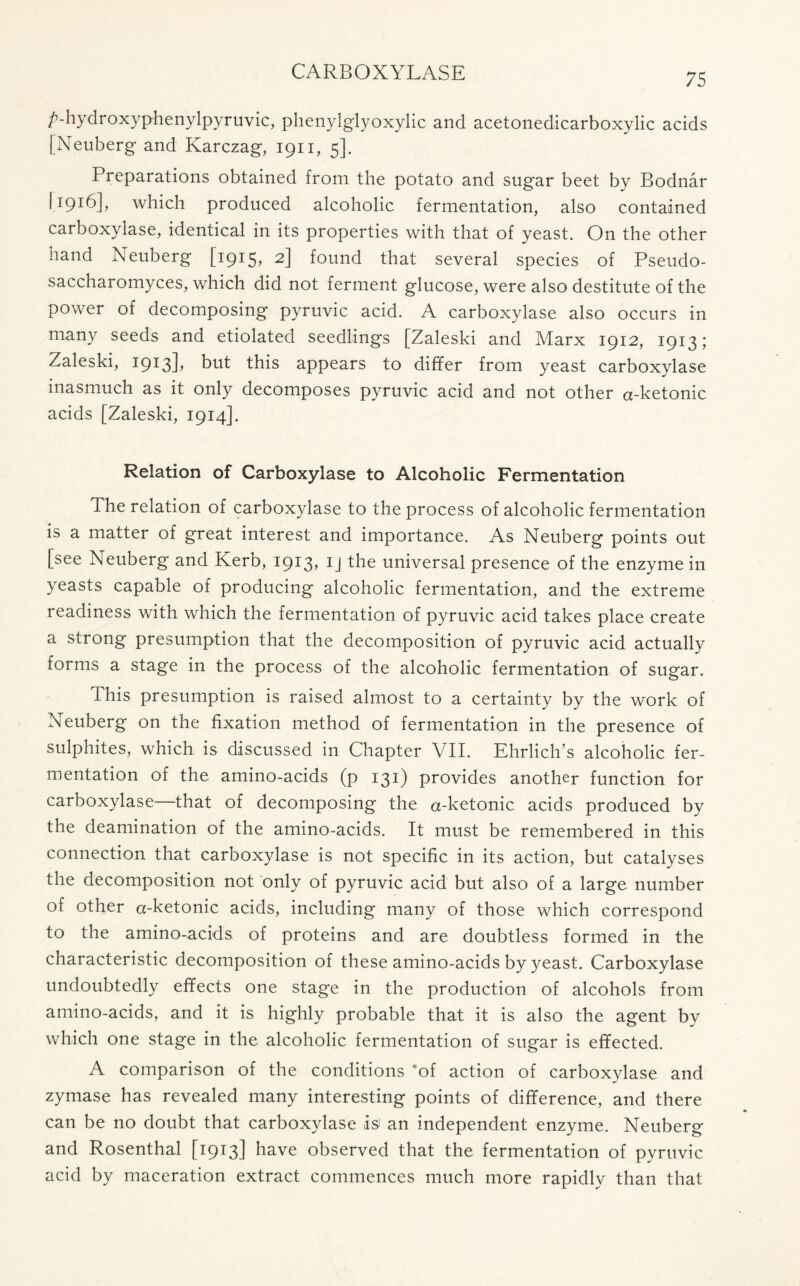 /’-hydroxyphenylpyruvic, phenylglyoxylic and acetonedicarboxylic acids [Neuberg and Karczag, 1911, 5]. Preparations obtained from the potato and sugar beet by Bodnar L916], which produced alcoholic fermentation, also contained carboxylase, identical in its properties with that of yeast. On the other hand Neuberg [1915, 2] found that several species of Pseudo- saccharomyces, which did not ferment glucose, were also destitute of the power of decomposing pyruvic acid. A carboxylase also occurs in many seeds and etiolated seedlings [Zaleski and Marx 1912, 1913; Zaleski, 1913L but this appears to differ from yeast carboxylase inasmuch as it only decomposes pyruvic acid and not other a-ketonic acids [Zaleski, 1914]. Relation of Carboxylase to Alcoholic Fermentation The relation of carboxylase to the process of alcoholic fermentation is a matter of great interest and importance. As Neuberg points out [see Neuberg and Kerb, 1913, ij the universal presence of the enzyme in yeasts capable of producing alcoholic fermentation, and the extreme readiness with which the fermentation of pyruvic acid takes place create a strong presumption that the decomposition of pyruvic acid actually forms a stage in the process of the alcoholic fermentation of sugar. This presumption is raised almost to a certainty by the work of Neuberg on the fixation method of fermentation in the presence of sulphites, which is discussed in Chapter VII. Ehrlich’s alcoholic fer- mentation of the amino-acids (p 131) provides another function for carboxylase that of decomposing the a-ketonic acids produced by the deamination of the amino-acids. It must be remembered in this connection that carboxylase is not specific in its action, but catalyses the decomposition not only of pyruvic acid but also of a large number of other a-ketonic acids, including many of those which correspond to the amino-acids of proteins and are doubtless formed in the characteristic decomposition of these amino-acids by yeast. Carboxylase undoubtedly effects one stage in the production of alcohols from amino-acids, and it is highly probable that it is also the agent by which one stage in the alcoholic fermentation of sugar is effected. A comparison of the conditions 'of action of carboxylase and zymase has revealed many interesting points of difference, and there can be no doubt that carboxylase isi an independent enzyme. Neuberg and Rosenthal [1913] have observed that the fermentation of pyruvic acid by maceration extract commences much more rapidly than that