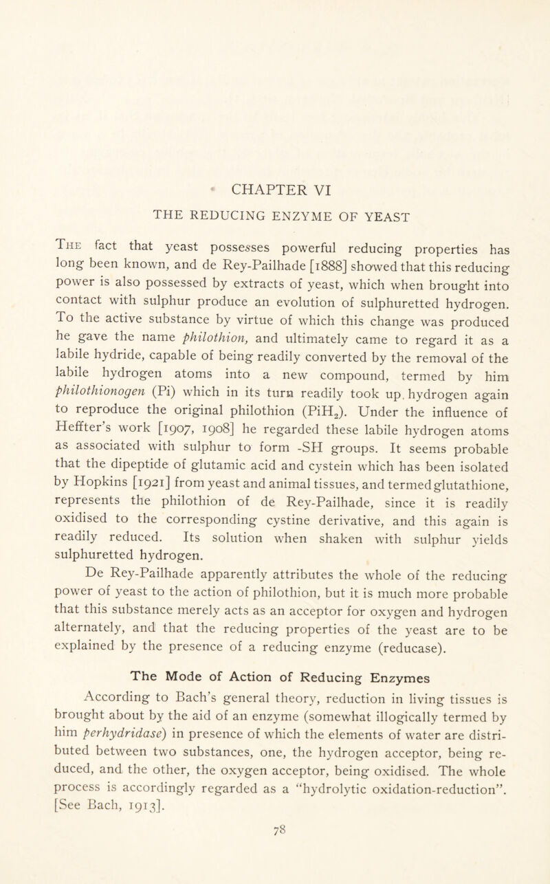 THE REDUCING ENZYME OF YEAST Ti-ie fact that yeast possesses powerful reducing properties has long been known, and de Rey-Pailhade [1888] showed that this reducing power is also possessed by extracts of yeast, which when brought into contact with sulphur produce an evolution of sulphuretted hydrogen. To the active substance by virtue of which this change was produced he gave the name philothion, and ultimately came to regard it as a labile hydride, capable of being readily converted by the removal of the labile hydrogen atoms into a new compound, termed by him philothionogen (Pi) which in its turn readily took up, hydrogen again to reproduce the original philothion (PiH2). Under the influence of Pleffter s work [1907, 1908] he regarded these labile hydrogen atoms as associated with sulphur to form -SH groups. It seems probable that the dipeptide of glutamic acid and cystein which has been isolated by Hopkins [1921] from yeast and animal tissues, and termed glutathione, represents the philothion of de Rey-Pailhade, since it is readily oxidised to the corresponding cystine derivative, and this again is readily reduced. Its solution when shaken with sulphur yields sulphuretted hydrogen. De Rey-Pailhade apparently attributes the whole of the reducing power of yeast to the action of philothion, but it is much more probable that this substance merely acts as an acceptor for oxygen and hydrogen alternately, and that the reducing properties of the yeast are to be explained by the presence of a reducing enzyme (reducase). The Mode of Action of Reducing Enzymes According to Bach s general theory, reduction in living tissues is brought about by the aid of an enzyme (somewhat illogically termed by him perhydridase) in presence of which the elements of water are distri- buted between two substances, one, the hydrogen acceptor, being re- duced, and the other, the oxygen acceptor, being oxidised. The whole process is accordingly regarded as a “hydrolytic oxidation-reduction”. [See Bach, 1913].