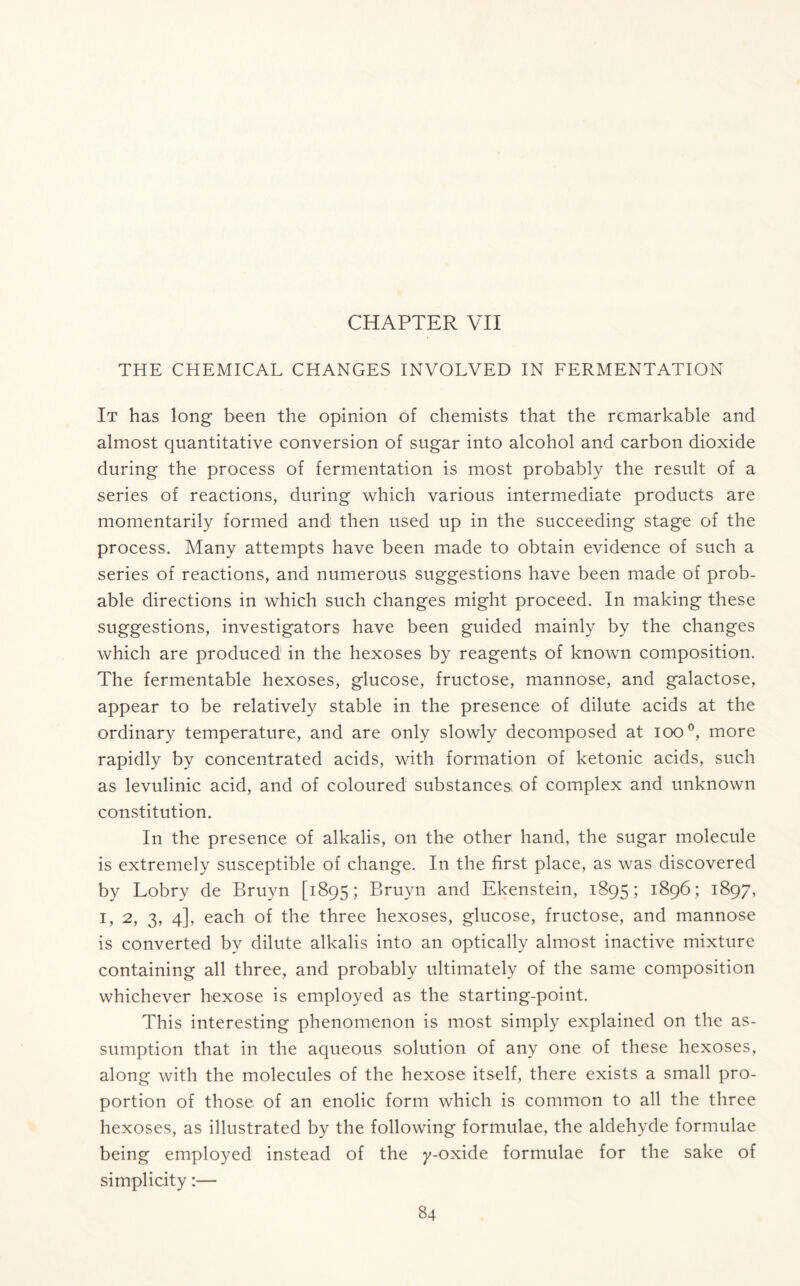 THE CHEMICAL CHANGES INVOLVED IN FERMENTATION It has long been the opinion of chemists that the remarkable and almost quantitative conversion of sugar into alcohol and carbon dioxide during the process of fermentation is most probably the result of a series of reactions, during which various intermediate products are momentarily formed and then used up in the succeeding stage of the process. Many attempts have been made to obtain evidence of such a series of reactions, and numerous suggestions have been made of prob- able directions in which such changes might proceed. In making these suggestions, investigators have been guided mainly by the changes which are produced in the hexoses by reagents of known composition. The fermentable hexoses, glucose, fructose, mannose, and galactose, appear to be relatively stable in the presence of dilute acids at the ordinary temperature, and are only slowly decomposed at ioo°, more rapidly by concentrated acids, with formation of ketonic acids, such as levulinic acid, and of coloured substances of complex and unknown constitution. In the presence of alkalis, on the other hand, the sugar molecule is extremely susceptible of change. In the first place, as was discovered by Lobry de Bruyn [1895; Bruyn and Ekenstein, 1895; 1896; 1897, 1, 2, 3, 4], each of the three hexoses, glucose, fructose, and mannose is converted by dilute alkalis into an optically almost inactive mixture containing all three, and probably ultimately of the same composition whichever hexose is employed as the starting-point. This interesting phenomenon is most simply explained on the as- sumption that in the aqueous solution of any one of these hexoses, along with the molecules of the hexose itself, there exists a small pro- portion of those of an enolic form which is common to all the three hexoses, as illustrated by the following formulae, the aldehyde formulae being employed instead of the y-oxide formulae for the sake of simplicity:—