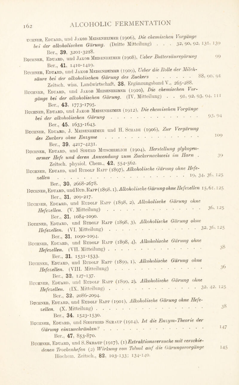 uchner, Eduard, und Jakob Meisesheimer (1906), Die ehemisehen Vorgiinge bei der alkoholisehen Odrung. (Dritte Mitteilungl . . . 32,90,92,131.139 Ber., 39, 3201-3218. Buchner, Eduard, und Jakob Meisenheimer (1908), Ueber Buttersciuregdrung 09 Ber., 41, 1410-1419- Buchner, Eduard, und Jakob Meisenheimer (1909)1 Ueber die Rolle der Milch- sdure bei der alkoholisehen Odrung des Zuckers • 88’ 9°, 9* Zeitsch. wiss. Landwirtschaft, 38, Erganzungsband V., 265-288. Buchner, Eduard, und Jakob Meisenheimer (1910), Die ehemisehen Vor- gdnge bei der alkoholisehen Odrung. (IY. Mitteilung) . . 91, 92i 93i 94i 111 Ber., 43, 1773-1795- . . 7 T_ .. Buchner, Eduard, und Jakob Meisenheimer (1912), Die ehemisehen J or gauge bei der alkoholisehen Odrung 9>v Ber., 45, 1633-1643- Buchner, Eduard, J. Meisenheimer und H. Schade (1906), Zur Vergarung des Zuckers ohne Enzyme Ber., 39, 4217-4231- Buchner, Eduard, und Sigurd Mitscherlicii (1904), Herstellung giykogeu- armer Hefe und deren Anwendung zum Zuckerncichweis im Ham . 3(* Zeitsch. physiol. Chem., 42, 554-562. Buchner, Eduard, und Rudolf Rapp (1897)1 Alkoholische Odrung ohne Hefe- zellen I9’ 34, 3( 125 Ber., 30, 2668-2678. Buchner, Eduard, undRuo. Rapp (1898,1), Alkoholische Odrung ohne Hefezellen 15,61,125 Ber., 31, 209-217. Buchner, Eduard, und Rudolf Rapp (1898, 2), Alkoholische Odrung ohne Hefezellen. (V. Mitteilung) 36, 123 Ber., 31, 1084-1090. Buchner, Eduard, und Rudolf Rapp (1898, 3), Alkoholische Odrung ohne Hefezellen. (VI. Mitteilung) 36. 12^ Ber., 31, 1090-1094. Buchner, Eduard, und Rudolf Rapp (1898, 4), Alkoholische Odrung ohne Hefezellen. (VII. Mitteilung) Ber., 31. I53i-i533- Buchner, Eduard, und Rudolf Rapp (1899, 1)1 Alkoholische Odrung ohne Hefezellen. (VIII. Mitteilung) 36 Ber., 32, 127-137- Buchner, Eduard, und Rudolf Rapp (1899, 2), Alkoholische Odrung ohne Hefezellen. (IX. Mitteilung) 32, 42. 12^ Ber., 32, 2086-2094. I ’>uchner. Eduard, und Rudolf Rapp (1901), Alkoholische Odrung ohne Hefe- zellen. (X. Mitteilung) 33 Ber., 34, 1523-1530, Buchner, Eduard, und Siegfried Skraup (1914)1 Dt die Enzym-Theone der Odrung einzuschrdnken? lJ*~ Ber., 47, 853-870. Buchner, Eduard, und S.Skraup (1917)1 (1)Extraktionsversuche mil verschie- denen Trockenhefen (2) Wirkung von Toluol auf die Odrungsvorgdnge 145 Biochem. Zeitsch., 82, 103-133; 134-140.