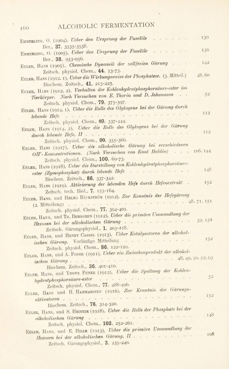 Emmerlikg, 0. (1904), Ueber den Ursprung der Fuselble 131 Ber., 37, 3535-3538. Emmerling, 0. (1905), Ueber den Ursprung der Fuselble 13 Ber., 38, 953956- . Euler, Hans (1905), Chemische Dynamik der xellfreien Garuny . . . Zeitsch. physiol. Chem., 44, 53'73- Euler, Hans (1912, 1), Ueber die Wirkungsweise der Phosphatese. (3. Mitteil.) 48, 6< Biochem. Zeitsch., 41, 215-223. Euler, Hans (1912, 2), Verhalten der Kohlenhydratphosphorsdure-ester im J Tierkorper. Nach Versuchen von E. Thorin und D. Johansson . . 5 Zeitsch. physiol. Chem., 79, 375-397- Edlee, Hans (1914,1), Ueber die Rolle des Glykogem bei der Gdrung dureh lebende Hefe Zeitsch. physiol. Chem., 89, 337-444- Egler, IIans (1914, 2), Ueber die Rolle des Glykogem bei der Gdrung dureh lebende Hefe, II Zeitsch. physiol. Chem., 90, 355-366. Euler. Hans (1917), Ueber die alkoholische Gdrung bei versehudenen OR'-Konxentrationen. (Nach Versuchen eon Knut Raldtn) . . . iof>. 1. Zeitsch. physiol. Chem., 100, 69-73- Euler, Hans (1918), Ueber die Darstellung von Kohlenhydratphosphorsciure- ester (Zymophosphat) dureh lebende Hefe Biochem. Zeitsch., 86, 337 _342- Euler, Hans (1919). Aktivierung der lebenden Hefe dureh Hefenextrakt . Zeitsch. tech. Biol., 7, i55-I64- Fuifr Hans und Helma Backstrou (1912). Zur Kenntnis der Hefegarnng ’ ’ . . 48,71.1 (2. Mitteilung) Zeitsch. physiol. Chem., 77, 394-4°i- Euler, Hans, und Th. Berggren (1912), Ueber die primdre Umwandlung der Ilexosen bei der alkoholischen Gdrung Zeitsch. Garungsphysiol., 1, 203-218. Euler, Hans, und Henry Cassel (1913), Ueber Katalysatoren der alkohol- ischen Gdrung. Vorlaufige Mitteilung Zeitsch. physiol. Chem., 86, 122-129. Euler Hans, und A. Fodor (1911), Ueber ein Zwischenprodukt der alkohol- J 1 , .. 48,49* 5°' 52i ischen Garung Biochem. Zeitsch., 36, 401-41°- Euler, Hass, und Yngve Ednke (1912), Ueber die Spaltung der Kohlen- hydratphosphorsdure-ester Zeitsch. physiol. Chem., 77, 488-496. Euler, Hans und H. Hammarsten (1916), Zur Kenntnis der Garungs- aktivatoren Biochem. Zeitsch., 76, 3I432°- Euler, Hans, und S. Heintze (1918), Ueber die Rolle der Phosphate bei der alkoholischen Gdrung Zeitsch. physiol. Chem., 102, 252-261. Euler, Hans, und E. Hill* (1913), Ueber die primdre Umwandlung der Ilexosen bei der alkoholischen Gdrung, II Zeitsch. Garungsphysiol., 3, 235-24°-