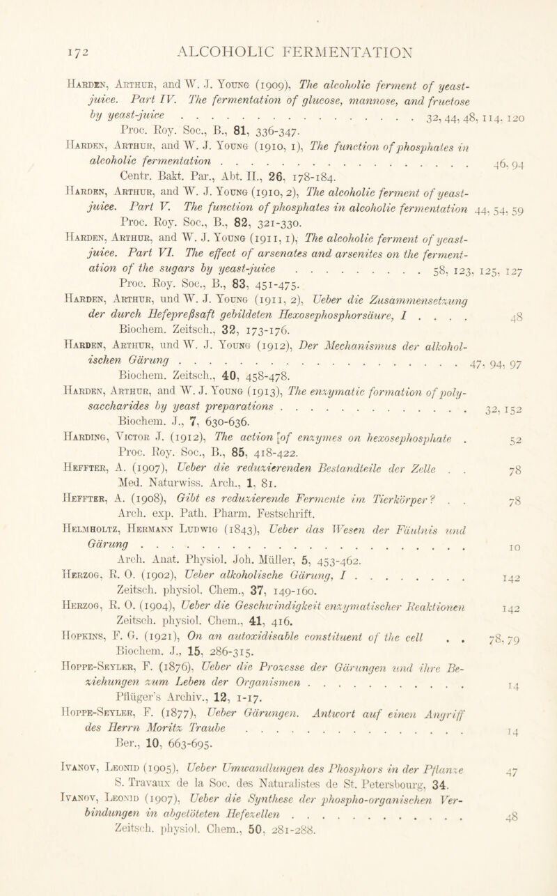 127 48 Harden, Arthur, and W. J. Young (1909), The alcoholic ferment of yeast- juice. Part IV. The fermentation of glucose, mannose, and fructose by yeast-juice 32, 44, 48, 114. 120 Proc. Eoy. Soc., B., 81, 336-347- Harden, Arthur, and W. J. Young (1910, 1), The function of phosphates in alcoholic fermentation '6. 94 Centr. Bakt. Par., Abt. II., 26, 178-184. Harden, Arthur, and W. J. Young (1910, 2), The alcoholic ferment of yeast- juice. Part V. The function of phosphates in alcoholic fermentation 44. 54, 59 Proc. Roy. Soc., B., 82, 321-330. Harden, Arthur, and W. J. Loung (1911, 1), The alcoholic ferment of yeast- juice. Part VI. The effect of arsenates and arsenites on the ferment- ation of the sugars by yeast-juice 58. 123, 12 s Proc. Roy. Soc., B., 83, 451-475. Harden, Arthur, nnd AY. J. Young (1911, 2), Ueber die Zusammensetxung der durch Ilefeprefsaft gebildeten Hexosephosphorsdure, I ... . Biochem. Zeitsch., 32, 173-176. Harden, Arthur, nnd W. J. Young (1912), Der Mechanismus der alkohol- ischen Gaming 47. 94. 97 Biocliem. Zeitsch., 40, 458-478. Harden, Arthur, and W. J. Young (1913), The enzymatic formation of poly- saccharides by yeast preparations Biochem. J., 7, 630-636. Harding, Victor J. (1912), The action [of enzymes on hexosephosphate . Proc. Roy. Soc., B., 85, 418-422. Heffter, A. (1907), Ueber die reduxierenden Bestandteile der Zelle Med. Naturwiss. Arch., 1. 81. Heffter, A. (1908), Gibt es reduxierende Fermente im Tierkorper? Arch. exp. Path. Pharm. Festschrift. Helmholtz, Hermann Ludwig (1843), Ueber das Wesen der Fdulnis und Gdrung Arch. Anat. Physiol. Joh. Miiller, 5, 453-462. Herzog, R. 0. (1902), Ueber alkoholische Gdrung, I Zeitsch. physiol. Cliem., 37, 149-160. Herzog, R. 0. (1904), Ueber die Geschwindigkeit enxymatischer Beaktionen Zeitsch. physiol. Chem., 41, 416. Hopkins, F. 0. (1921), On an autoxidisable constituent of the cell . . Biochem. J., 15, 286-315. Hoppe-Seyler, F. (1876), Ueber die Proxesse der Gdrungen und Hire Be- xiehungen xum Leben der Organismen Pfliigers Archiv., 12, 1-17. Hoppe-Seyler, F. (1877), Ueber Gdrungen. Antwort auf einen Angriff des Herrn Moritx Traube Ber., 10, 663-695. 32. 132 o 52 78 7S 10 142 142 78, 79 14 14 Ivanov, Leonid (1905), Ueber Umwancllungen des Phosphors in cler Pflanze 47 S. Travaux de la Soc. des Naturalistes de St. Petersbourg, 34. Ivanov, Leonid (1907), Ueber die Synthese der phospho-organischen Ver- bindungen in abgetoteten Hefexellen _-8 Zeitsch. physiol. Chem., 50. 281-288.