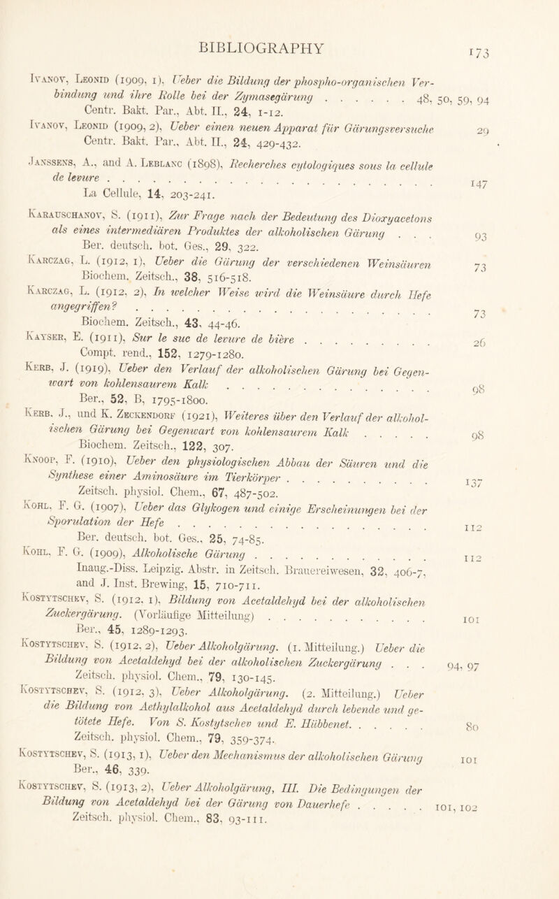 173 Ivanov, Leonid (1909, 1), L eber die Bildung der phospho-organischen Ver- bindung und Hire Rolle bei der Z/ymastgarung 48, 50, 59, 94 Centr. Bakt. Par., Abt. II., 24, 1-12. Panov, Leonid (1909,2), Leber einen neuen Apparat fiir Gdrungsversuche 29 Centr. Bakt. Par., Abt. II., 24, 429-432. ■Janssens, A., and A. Leblanc (1898), Recherches cytologiques sous la cellule de levure T 147 La Cellule, 14, 203-241. Ivarauschanov, 8. (1911), Zur Frage nach der Bedeutung des Dioxyacetous als eines intermediaren Produktes der alkoholischen Gaming Ber. deutscli. bot. Ges., 29, 322. Ivarczag, L. (1912, 1), Ueber die Gdrung der verschiedenen Weinsduren Biocliem. Zeitsch., 38, 516-518. Karczag, L. (1912, 2), In welcher Weise ivird die Weinsdure durch Hefe angegriffen ? Biocliem. Zeitscli., 43, 44-46. Kayser, E. (1911), Sur le sue de levure de biere Compt. rend., 152, 1279-1280. Kerb, J. (1919), Ueber den Verlauf der alkoholischen Gdrung bei Gegen- ivart von kohlensaurem Kalk Ber., 52, B, 1795-1800. Kerb, J., und K. Zeckendorf (1921), Weiteres iiber den Verlauf der alkohol- ischen Gdrung bei Gegenwart von kohlensaurem Kalk Biocliem. Zeitsch., 122, 307. Knoop, F. (1910), Ueber den physiologischen Abbau der Sduren und die Synthese einer Aminosdure im Tierkorper Zeitsch. physiol. Chem., 67, 487-502. Kohl, 1. G. (1907), Ueber das Glykogen und einige Erscheinungen bei der Sporulation der Hefe Ber. deutscli. bot. Ges., 25, 74-85. Kohl, E. G. (1909), Alkoholische Gaming Inaug.-Diss. Leipzig. Abstr. in Zeitsch. Brauereiwesen, 32, 406-7, and J. Inst. Brewing, 15, 710-711. Kostytschkv, S. (1912, 1), Bildung von Acetaldehyd bei der alkoholischen Flicker gaming, (Vorlaufige Mitteilimg) Ber., 45, 1289-1293. Kostytschev, S. (1912, 2), Ueber Alkoholgdrung, (1. Mitteilung.) Ueber die Bildung von Acetaldehyd bei der alkoholischen Flicker gdrung Zeitsch. physiol. Chem., 79, 130-145. Kostytschev, S. (1912, 3), Ueber Alkoholg dr ung. (2. Mitteilung.) Ueber die Bildung von Aethylalkohol aus Acetaldehyd durch lebende und ge- totete Hefe. Von S. Kostytschev und E. Hiibbenet Zeitsch. physiol. Chem., 79, 359-374. Kostytschev, S. (1913, 1), Ueber den Mechanisrnus der alkoholischen Gdrung Ber., 46, 339. Kostytschev, 8.(1913,2), Ueber Alkoholg drung, III Die Beding ungen der Bildung von Acetaldehyd bei der Gdrung von Dauerhefe Zeitsch. physiol. Chem., 83, 93-111. 93 73 73 26 98 98 01 112 112 101 94, 97 80 101 101, 102