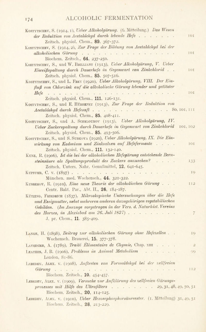 i/4 Kostytschev, S. (1914, i), Ueber Alkoholgdrung. (6. Mitteilung.) Das IT esen der Reduktion von Acetaldehyd durch lebcnde Hefe 101 Zeitsch. physiol. Chem., 89: 367-372. Kostytschev, S. (1914, 2), Zur Frage der Bildung von Acetaldehyd bei der alkoholischen Gdrung 101 Biochem. Zeitsch., 64, 237-250. Kostytschev, S., und W. Brilliant (1913), Ueber Alkoholgdrung, V. Ueber Eiweifispaltung durch Dauerhefe in Gegenwart von Zinkchlorid . . 101 Zeitsch. physiol. Chem., 85, 507-516. Kostytschev, S., und L. Frey (1920), Ueber Alkoholgdrung, VIII. Der Ein- flufi von Chlorzink auf die alkoholische Gdrung lebender und getoteter Hefe 101 Zeitsch. physiol. Chem., Ill, 126-131. Kostytschev, S., und E. Hubbenet (1913), Zur Frage der Reduktion von Acetaldehyd durch Hefesaft 80, 101, 111 Zeitsch. physiol. Chem., 85, 408-411. Kostytschev, S., und A. Scheloumov (1913), Ueber Alkoholgdrung, IV. Ueber Zuckerspaltung durch Dauerhefe in Gegenwart von Zinkchlorid 101. 102 Zeitsch. physiol. Chem., 85, 493-506. Kostytschev, 8., und S. Subkova (1920), Ueber Alkoholgdrung, IX. Die Ein- ivirkung von Kadmium und Zinksalxen auf Hefefermente .... 101 Zeitsch. physiol. Chem., Ill, 132-140. Ktjnz, ]». (1906), 1st die bei der alkoholischen Hefegdrung entstehende Bern- steinsdure als Spaltungsprodukt des Zuckers anzusehen? .... 133 Zeitsch. Enters. Nahr. GenuBmittel, 12, 641-645. Kupffer, C. v. (1897) 19 Miinchen. med. Wochensch., 44, 321-322. Ivusserov, K. (1910), Eine neue Theorie der alkoholischen Gdrung ... 112 Centr. Bakt. Par., Abt. IT., 26, 184-187. Kutzing, Friedrich (1837), Mikroskopische Unter such ungen itber die Hefe und Essigmutter, nebst mehreren anderen daxugehbrigen vegetabilischen Gebilden. (Im Ausxuge vorgetragcn in der Vers. d. Naturhist. Vereins des Harxes, in Alexishad am 26. Juli 1837) 7 .). pr. Chem., 11. 385-409. Lange, H. (1898), Beit rag zur alkoholischen Gdrung ohne Hefexcllen . . 19 Wochensch. Brauerei, 15, 377-378. Lavoisier, A. (1789), Traite Elementaire de Ghymie, Chap, xm .... 2 Leathes, J. B. (1906), Problems in Animal Metabolism 99 London, 81-86. Lebedev, Alex. v. (1908), Auftreten von Formaldehyd bei der xellfreien Gdrung 112 Biochem. Zeitsch., 10, 454-457. Lebedev, Alex. v. (1909), Versuche zur Aufkldrung des zellfreien Gdrungs- prozesses mit Hilfe des Ultrafillers 29,31,48,49,50,51 Biochem. Zeitsch., 20, 114-125. Lebedev, Alex. v. (1910), Ueber Hexosephosphorsaureestcr. (1. Mitteilung) 31,49,51