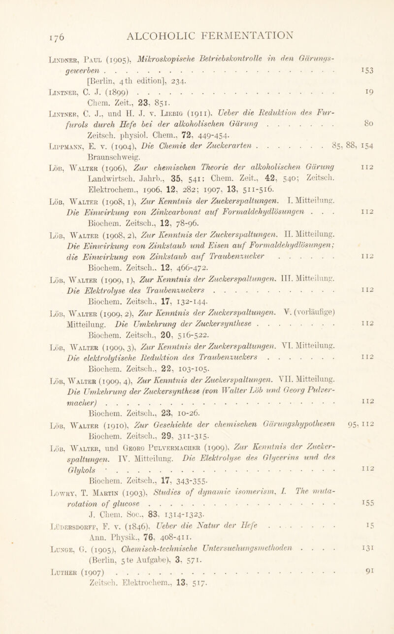 i7 6 Lindner, Paul (1905), Mikroskopische Betriebskontrolle in den Gdrungs- gewerben 153 [Berlin, 4 th edition], 234. Lintner, C. J. (1899) l9 Chem. Zeit., 23, 851. Lintner, C. J., und II. J. v. Liebig (1911), Ueber die Reduktion des Fur- furols durch Hefe bei der alkoholischcn Gdrung 80 Zeitsch. physiol. Chem., 72, 449-454. Lippmann, E. y. (1904), Die Chemie der Zuckerarten 85, 88, 154 Braunschweig. Lob, Walter (1906), Zur chemisehen Theorie der alkoholischen Gdrung 112 Landwirtscli. Jahrb., 35, 541; Chem. Zeit., 42, 540; Zeitsch. Elektrochem., 1906, 12, 282; 1907, 13, 511-516. Lob, Walter (1908,1), Zur Kenntnis der Zuckerspaltungen. I. Mitteilung. Die Einivirkung von Zinkcarbonat auf Formaldehy did sung en ... 112 Bioehem. Zeitsch., 12, 78-96. Lob, Walter (1908,2), Zur Kenntnis der Zuckerspaltungen. II. Mitteilung. Die Einwirkung von Zinkstaub und Risen auf Formaldehydlosungen; die Einivirkung von Zinkstaub auf Traubenzucker 112 Bioehem. Zeitsch., 12, 466-472. Lob, Walter (1909, 1), Zur Kenntnis der Zuckerspaltungen. III. Mitteilung. Die Elektrolyse des Traubenzuckers 112 Bioehem. Zeitsch., 17, 132-144. Lob, Walter (1909, 2), Zur Kenntnis der Zuckerspaltungen. A', (vorlaufige) Mitteilung. Die Umkehrung der Zuckersynthese 112 Bioehem. Zeitsch., 20, 516-522. Lob, Walter (1909,3), Zur Kenntnis der Zuckerspaltungen. AT. Mitteilung. Die elektrolytische Reduktion des Traubenzuckers 112 Bioehem. Zeitsch., 22, 103-105. Lob, Walter (1909, 4), Zur Kenntnis der Zuckerspaltungen. A II. Mitteilung. Die Umkehrung der Zuckersynthese (von II alter Lob und Georg Pulver- macher) 112 Bioehem. Zeitsch., 23, 10-26. Lob, AA alter (1910), Zur Geschichte der chemisehen Gdrung shypothesen 95,112 Bioehem. Zeitsch., 29, 3ii-3I5- Lob, Walter, und Georg Pulvermacher (1909). Zur Kenntnis der Zucker- spaltungen. IAr. Mitteilung. Die Elektrolyse des Glycerins und des Glykols ■ 112 Bioehem. Zeitsch., 17, 343-355* Lowry, T. Martin (1903), Studies of dynamic isomerism. /. The rnuta- rotation of glucose J55 J. Chem. Soc., 83, 1314-1323. Ludersdorff, E. y. (1846), Ueber die Katur der Hefe 15 Ann. Physik., 76, 408-411. Lunge, G. (1905], Chemisch-technische Untcrsuchungsmethoden .... 131 (Berlin, 5 te Aufgabe), 3, 571. Luther (1907) 91