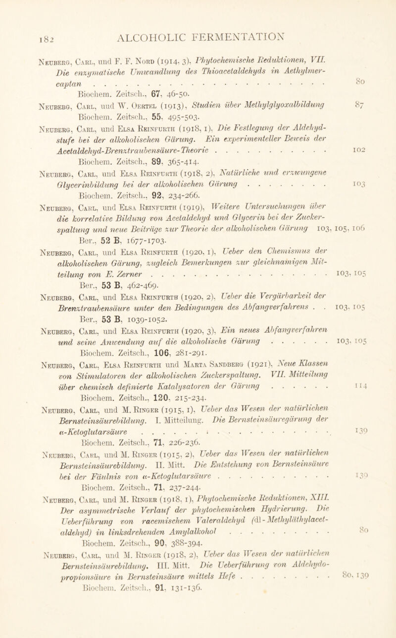 Neuberg, Carl, mid F. F. Nord (1914* 3)1 Phytochemische Reduktionen, VII. Die enzymatische Umwandlung des Thioacetaldekyds in Aethylmer- captan Biocliem. Zeitscli., 67, 46-50. Neubebg, Carl, micl W. Oertkl (1913), Studien uber Methylglyoxalbildung Biocliem. Zeitscli., 55, 495_5°3- Neuberg, Carl, und Elsa Reinfurth (1918, 1), Die Festlegung der Aldehyd- stufe bei der alJcoholischen Gdrung. Pin experimenteller Beweis der Acetaldehyd-Brenztraubensdure- Theorie Biocliem. Zeitscli., 89, 365-414. Neuberg, Carl, und Elsa Reinfurth (1918, 2), Natiirliche und erzwimgene G lycerin b ildung bei der alkoholischen Gdrung Biocliem. Zeitscli., 92, 234-266. Neuberg, Carl, und Elsa Reinfurth (1919), Weitere Untersuchungen liber die korrelative Bildung von Acetaldehyd und Glycerin bei der Zucker- spaltung und neue Beitrdge zur Theorie der alkoholischen Gdrung 103, 105- 106 Ber., 52 B, 1677-1703. Neuberg, Carl, und Elsa Reinfurth (1920,1), Ueber den Chemismus der alkoholischen Gdrung, zugleich Bemerkungen zur gleichnamigen Mit- teilung von P. Zerner I03-> I05 Ber., 53 B, 462-469. Neuberg, Carl, und Elsa Reinfurth (1920, 2), Ueber die Vergdrbarkeit der Brenzitraubensdure unter den Bedingungen des Abfangverfahrens . . 103. 105 Ber., 53 B, 1039-1052. Neuberg, Carl, und Elsa Reinfurth (1920, 3), Pin neues Abfangverfahren und seine Anwendung auf die alkohohsche Gdrung 103, 105 Biocliem. Zeitscli., 106, 281-291. Neuberg, Carl, Elsa Reinfurth und Marta Sandberg (1921), Neue Klassen von Stimulatoren der alkoholischen Zuckerspaltung. VII. Mitteilung uber chemisch definierte Katalysatoren der Gdrung 114 Biocliem. Zeitscli., 120. 215-234. Neuberg, Carl, und M. Ringer (1915, 1), Ueber das IVesen der natiirhchen Bernsteinsdurebildung. I. Mitteilung. Die Bernsteinsduregdrung der cc-Keioglutarsdure x39 Biocliem. Zeitscli., 71. 226-236. Neuberg, Carl, und M. Ringer (1915, 2), L eber das 1 Vesen der natiirlichen Bernsteinsdurebildung. II. Mitt. Die Pntstehung von Bernsteinsdure bei der Fdulnis von u-Ketoglutarsdure T30 Biocliem. Zeitscli., 71, 237-244. Neuberg, Carl, und M. Ringer (1918, 1), Phytochemische Iieduktionen, XIII. Der asymmetrische Verlauf der phytochemischen Pydrierung. Die Ueberfuhrung von racemischem Valeraldehyd (dl- Methylathylacet- aldehyd) in linksdrehenden Amylalkohol Biocliem. Zeitscli., 90, 388-394. Neuberg, Carl, und M. Ringer (1918, 2), Ueber das TIescn der natiirlichen Bernsteinsdurebildung. III. Mitt. Die Ueber fuhrung von Aldehydo- propionsdure in Bernsteinsdure mittels Hefe 80, 139 Biocliem. Zeitscli., 91- 131-136. 80 87 10; 10'