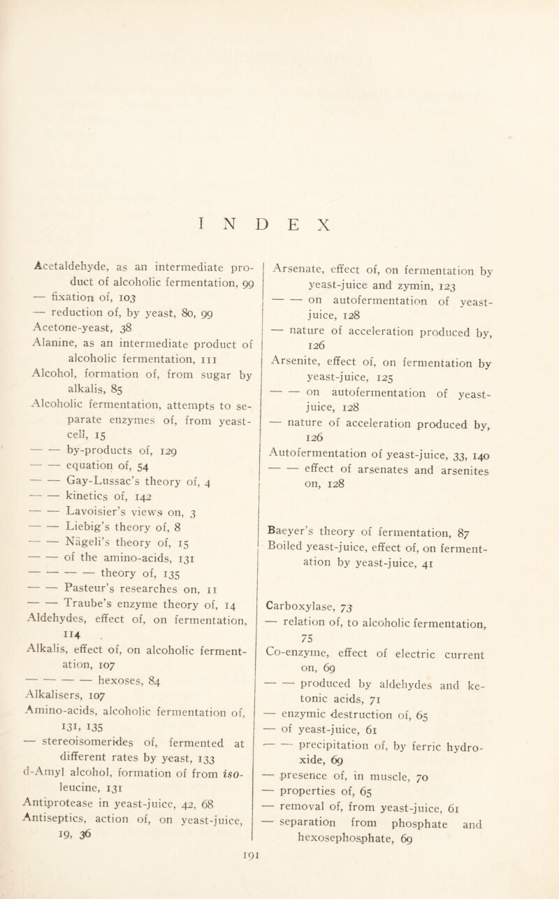 INDEX Acetaldehyde, as an intermediate pro- duct of alcoholic fermentation, 99 — fixation of, 103 — reduction of, by yeast, 80, 99 Acetone-yeast, 38 Alanine, as an intermediate product of alcoholic fermentation, hi Alcohol, formation of, from sugar by alkalis, 85 Alcoholic fermentation, attempts to se- parate enzymes of, from yeast- cell, 15 by-products of, 129 equation of, 54 Gay-Lussac’s theory of, 4 kinetics of, 142 Lavoisier’s views on, 3 Liebig’s theory of, 8 Nageli’s theory of, 15 of the amino-acids, 131 theory of, 135 Pasteur’s researches on, n Traube’s enzyme theory of, 14 Aldehydes, effect of, on fermentation, 114 Alkalis, effect of, on alcoholic ferment- ation, 107 hexoses, 84 Alkalisers, 107 Amino-acids, alcoholic fermentation of, I3i, 135 stereoisomerides of, fermented at different rates by yeast, 133 d-Amyl alcohol, formation of from iso- leucine, 131 Antiprotease in yeast-juice, 42, 68 Antiseptics, action of, on yeast-juice, 19, 36 Arsenate, effect of, on fermentation by yeast-juice and zymin, 123 on autofermentation of yeast- juice, 128 nature of acceleration produced by, 126 Arsenite, effect of, on fermentation by yeast-juice, 125 on autofermentation of yeast- juice, 128 — nature of acceleration produced by, 126 Autofermentation of yeast-juice, 33, 140 effect of arsenates and arsenites on, 128 Baeyer’s theory of fermentation, 87 Boiled yeast-juice, effect of, on ferment- ation by yeast-juice, 41 Carboxylase, 73 relation of, to alcoholic fermentation, 75 Co-enzyme, effect of electric current on, 69 produced by aldehydes and ke- tonic acids, 71 — enzymic destruction of, 65 — of yeast-juice, 61 precipitation of, by ferric hydro- xide, 69 — presence of, in muscle, 70 — properties of, 65 — removal of, from yeast-juice, 61 — separation from phosphate and hexosephosphate, 69