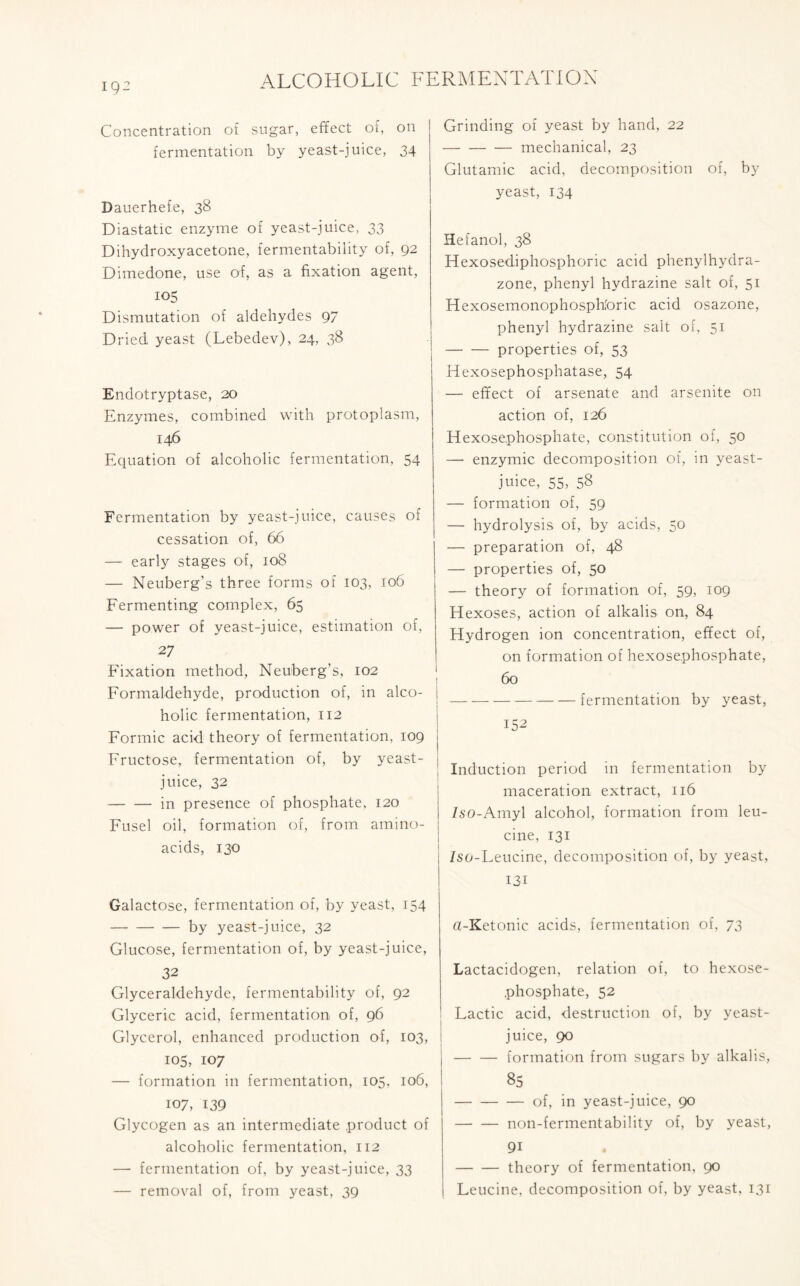 ig- Concentration of sugar, effect of, on fermentation by yeast-juice, 34 Dauerhefe, 38 Diastatic enzyme of yeast-juice, 33 Dihydroxy acetone, fermentability of, 92 Dimedone, use of, as a fixation agent, 105 Dismutation of aldehydes 97 Dried yeast (Lebedev), 24, 38 Endotryptase, 20 Enzymes, combined with protoplasm, 146 Equation of alcoholic fermentation, 54 Fermentation by yeast-juice, causes of cessation of, 66 — early stages of, 108 — Neuberg’s three forms of 103, 106 Fermenting complex, 65 — power of yeast-juice, estimation of, 27 Fixation method, Neuberg’s, 102 Formaldehyde, production of, in alco- holic fermentation, 112 Formic acid theory of fermentation, 109 Fructose, fermentation of, by yeast- juice, 32 in presence of phosphate, 120 Fusel oil, formation of, from amino- acids, 130 Galactose, fermentation of, by yeast, 154 by yeast-juice, 32 Glucose, fermentation of, by yeast-juice, 32 Glyceraldehyde, fermentability of, 92 Glyceric acid, fermentation of, 96 Glycerol, enhanced production of, 103, 105, 107 — formation in fermentation, 105, 106, 107, 139 Glycogen as an intermediate product of alcoholic fermentation, 112 — fermentation of, by yeast-juice, 33 — removal of, from yeast, 39 Grinding of yeast by hand, 22 mechanical, 23 Glutamic acid, decomposition of, by yeast, 134 Hefanol, 38 Hexosediphosphoric acid phenylhydra- zone, phenyl hydrazine salt of, 51 Hexosemonophosphforic acid osazone, phenyl hydrazine salt of, 51 properties of, 53 Hexosephosphatase, 54 — effect of arsenate and arsenite on action of, 126 Hexosephosphate, constitution of, 50 — enzymic decomposition of, in yeast- juice, 55, 58 — formation of, 59 — hydrolysis of, by acids, 50 — preparation of, 48 — properties of, 50 — theory of formation of, 59, 109 Hexoses, action of alkalis on, 84 Hydrogen ion concentration, effect of, on formation of hexosephosphate, 60 ! fermentation by yeast, 152 Induction period in fermentation by maceration extract, 116 /50-Amyl alcohol, formation from leu- cine, 131 Iso-Leucine, decomposition of, by yeast, 131 a-Ketonic acids, fermentation of, 73 Lactacidogen, relation of, to hexose- phosphate, 52 Lactic acid, destruction of, by yeast- I juice, 90 I formation from sugars by alkalis, 85 of, in yeast-juice, 90 non-fermentability of, by yeast, 9i theory of fermentation, 90 Leucine, decomposition of, by yeast, 131