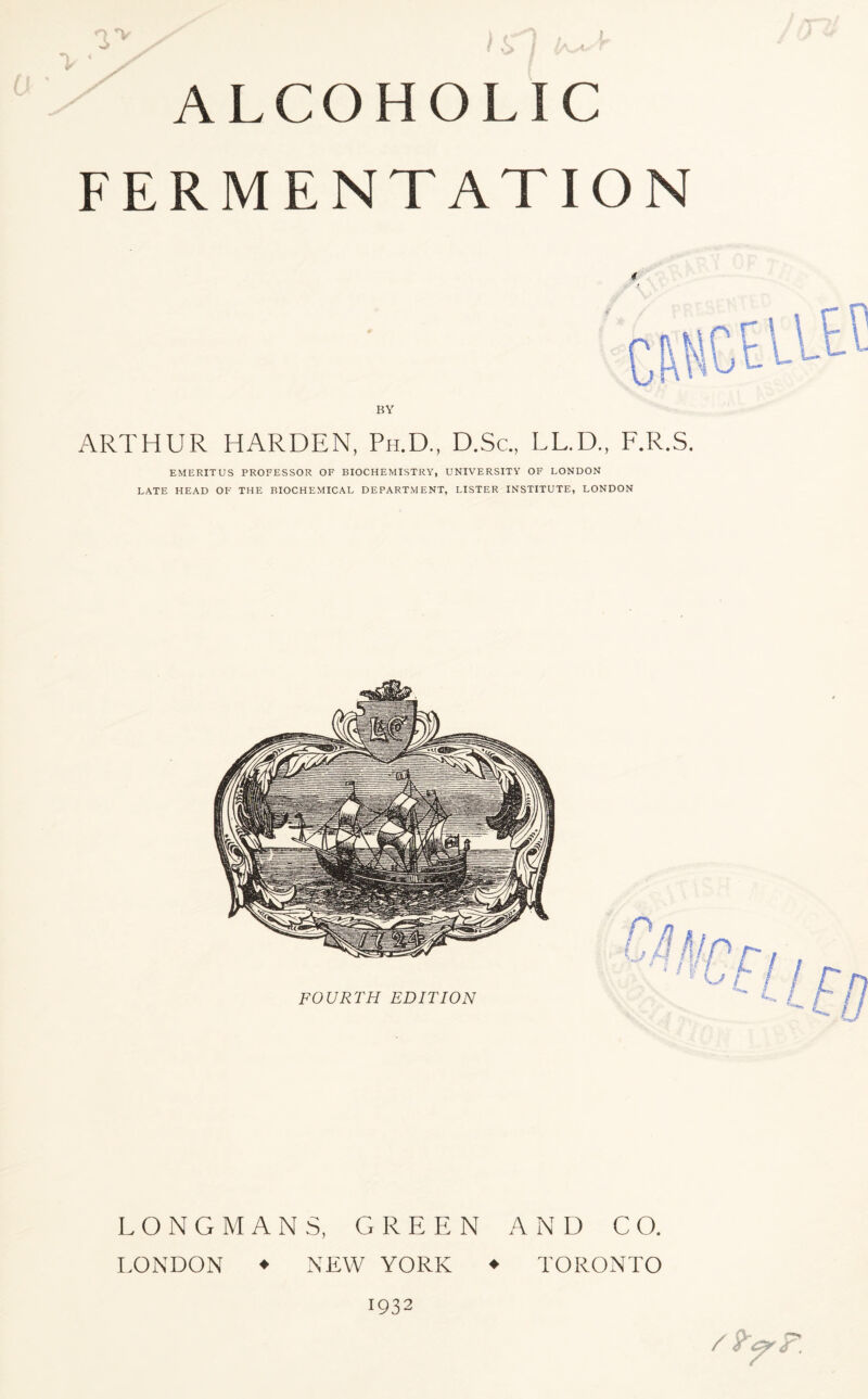 ALCOHOLIC FERMENTATION ARTHUR HARDEN, Ph.D., D.Sc., LL.D., F.R.S. EMERITUS PROFESSOR OF BIOCHEMISTRY, UNIVERSITY OF LONDON LATE HEAD OF THE BIOCHEMICAL DEPARTMENT, LISTER INSTITUTE, LONDON LONGMANS, GREEN AND CO. LONDON ♦ NEW YORK ♦ TORONTO 1932