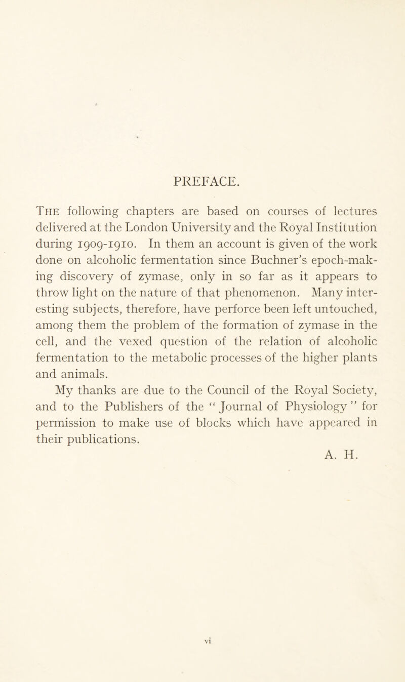 i PREFACE. The following chapters are based on courses of lectures delivered at the London University and the Royal Institution during 1909-1910. In them an account is given of the work done on alcoholic fermentation since Buchner’s epoch-mak- ing discovery of zymase, only in so far as it appears to throw light on the nature of that phenomenon. Man}/ inter- esting subjects, therefore, have perforce been left untouched, among them the problem of the formation of zymase in the cell, and the vexed question of the relation of alcoholic fermentation to the metabolic processes of the higher plants and animals. My thanks are due to the Council of the Royal Society, and to the Publishers of the “ Journal of Physiology” for permission to make use of blocks which have appeared in their publications. A. H.